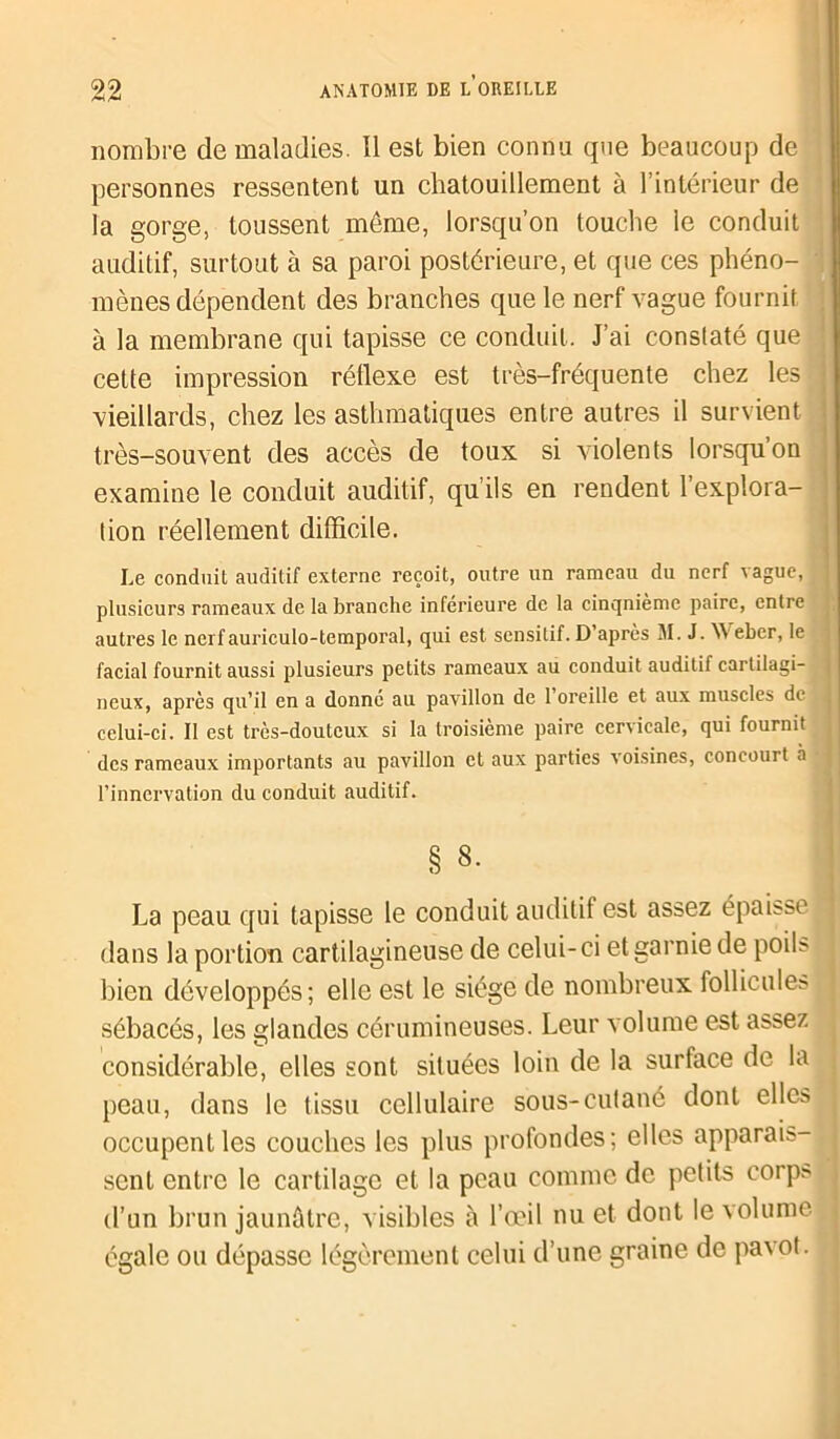 nombre de maladies. Il est bien connu que beaucoup de personnes ressentent un chatouillement à l’intérieur de la gorge, toussent meme, lorsqu’on touche le conduit auditif, surtout à sa paroi postérieure, et que ces phéno- mènes dépendent des branches que le nerf vague fournit à la membrane qui tapisse ce conduit. J’ai constaté que cette impression réflexe est très-fréquente chez les vieillards, chez les asthmatiques entre autres il survient très-souvent des accès de toux si violents lorsqu on examine le conduit auditif, qu’ils en rendent 1 explora- tion réellement difficile. Le conduit auditif externe reçoit, outre un rameau du nerf vague, plusieurs rameaux de la branche inférieure de la cinqnième paire, entre autres le nerfauriculo-temporal, qui est sensitif. D’après M. J. \\ eber, le facial fournit aussi plusieurs petits rameaux au conduit auditif cartilagi- neux, après qu’il en a donné au pavillon de 1 oreille et aux muscles de celui-ci. II est très-douteux si la troisième paire cervicale, qui fournit des rameaux importants au pavillon et aux parties voisines, concourt à l’innervation du conduit auditif. § 8. La peau qui tapisse le conduit auditif est assez épaisse dans la portion cartilagineuse de celui-ci et garnie de poils bien développés; elle est le siège de nombreux follicules sébacés, les glandes cérumineuses. Leur volume est assez considérable, elles sont situées loin de la surface de la peau, dans le tissu cellulaire sous-cutané dont clics occupent les couches les plus profondes; elles apparais- sent entre le cartilage et la peau comme de petits corps d’un brun jaunâtre, visibles à l’œil nu et dont le volume égale ou dépasse légèrement celui d’une graine de pavot.