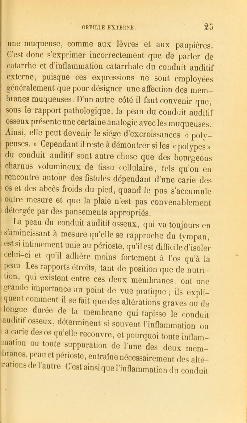 une muqueuse, comme aux lèvres et aux paupières. C’est donc s’exprimer incorrectement que de parler de catarrhe et d’inflammation catarrhale du conduit auditif externe, puisque ces expressions ne sont employées généralement que pour désigner une affection des mem- i branes muqueuses. D'un autre côté il faut convenir que, sous le rapport pathologique, la peau du conduit auditif osseux présente une certaine analogie avec les muqueuses. Ainsi, elle peut devenir le siège d’excroissances « poly- peuses. » Cependant il reste à démontrer si les «polypes» du conduit auditif sont autre chose que des bourgeons charnus volumineux de tissu cellulaire, tels qu’on en rencontre autour des fistules dépendant d’une carie des os et des abcès froids du pied, quand le pus s’accumule outre mesure et que la plaie n’est pas convenablement détergée par des pansements appropriés. La peau du conduit auditif osseux, qui va toujours en s amincissant à mesure qu’elle se rapproche du tympan, est si intimement unie au périoste, qu’il est difficile d’isoler celui-ci et qu’il adhère moins fortement à l’os qu’à la peau Les rapports étroits, tant de position que de nutri- tion, qui existent entre ces deux membranes, ont une grande importance au point de vue pratique ; ils expli- quent comment il se fait que des altérations graves ou de longue durée de la membrane qui tapisse le conduit auditif osseux, déterminent si souvent l’inflammation ou a carie des os qu’elle recouvre, et pourquoi toute inflam- inahon ou toute suppuration de l’une des deux mem- branes, peau et périoste, entraîne nécessairement des alté- rations de l’autre. C’est'ainsi que l’inflammation du conduit