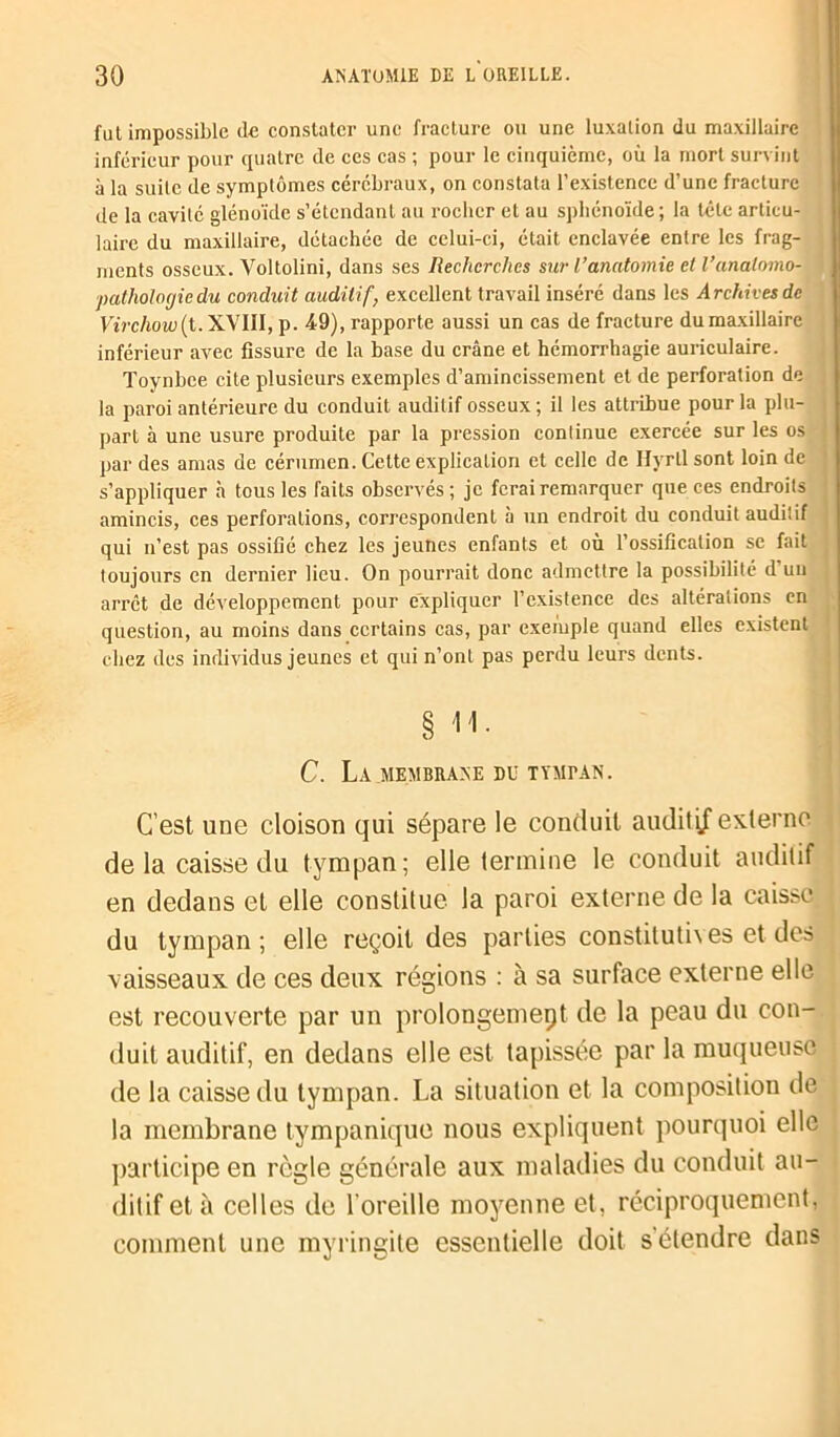 fut impossible (le constater une fracture ou une luxation du maxillaire inférieur pour quatre de ces cas ; pour le cinquième, où la mort survint à la suite de symptômes cérébraux, on constata l’existence d’une fracture de la cavité glénoïcle s’étendant au rocher et au sphénoïde ; la tête articu- laire du maxillaire, détachée de celui-ci, était enclavée entre les frag- ments osseux. Voltolini, dans ses Recherches sur l’anatomie et Vanatomo- pathologie du conduit auditif, excellent travail inséré dans les Archives de Virchow(t. XVIII, p. 49), rapporte aussi un cas de fracture du maxillaire inférieur avec fissure de la base du crâne et hémorrhagie auriculaire. Toynbce cite plusieurs exemples d’amincissement et de perforation de la paroi antérieure du conduit auditif osseux ; il les attribue pour la plu- part à une usure produite par la pression continue exercée sur les os par des amas de cérumen. Cette explication et celle de Ilyrll sont loin de s’appliquer à tous les faits observés ; je ferai remarquer que ces endroits amincis, ces perforations, correspondent à un endroit du conduit auditif qui n’est pas ossifié chez les jeunes enfants et où l’ossification se fait toujours en dernier lieu. On pourrait donc admettre la possibilité d’un arrêt de développement pour expliquer l’existence des altérations en question, au moins dans certains cas, par exemple quand elles existent chez des individus jeunes et qui n’ont pas perdu leurs dents. § H. C. La .MEMBRANE DU TYMPAN. C’est une cloison qui sépare le conduit auditif externe de la caisse du tympan; elle termine le conduit auditif en dedans et elle constitue la paroi externe de la caisse du tympan; elle reçoit des parties constituti\es et des vaisseaux de ces deux régions : à sa surface externe elle est recouverte par un prolongement de la peau du con- duit auditif, en dedans elle est tapissée par la muqueuse de la caisse du tympan. La situation et la composition de la membrane tympanique nous expliquent pourquoi elle participe en règle générale aux maladies du conduit au- ditif et à celles de l’oreille moyenne et, réciproquement, comment une myringite essentielle doit s'étendre dans