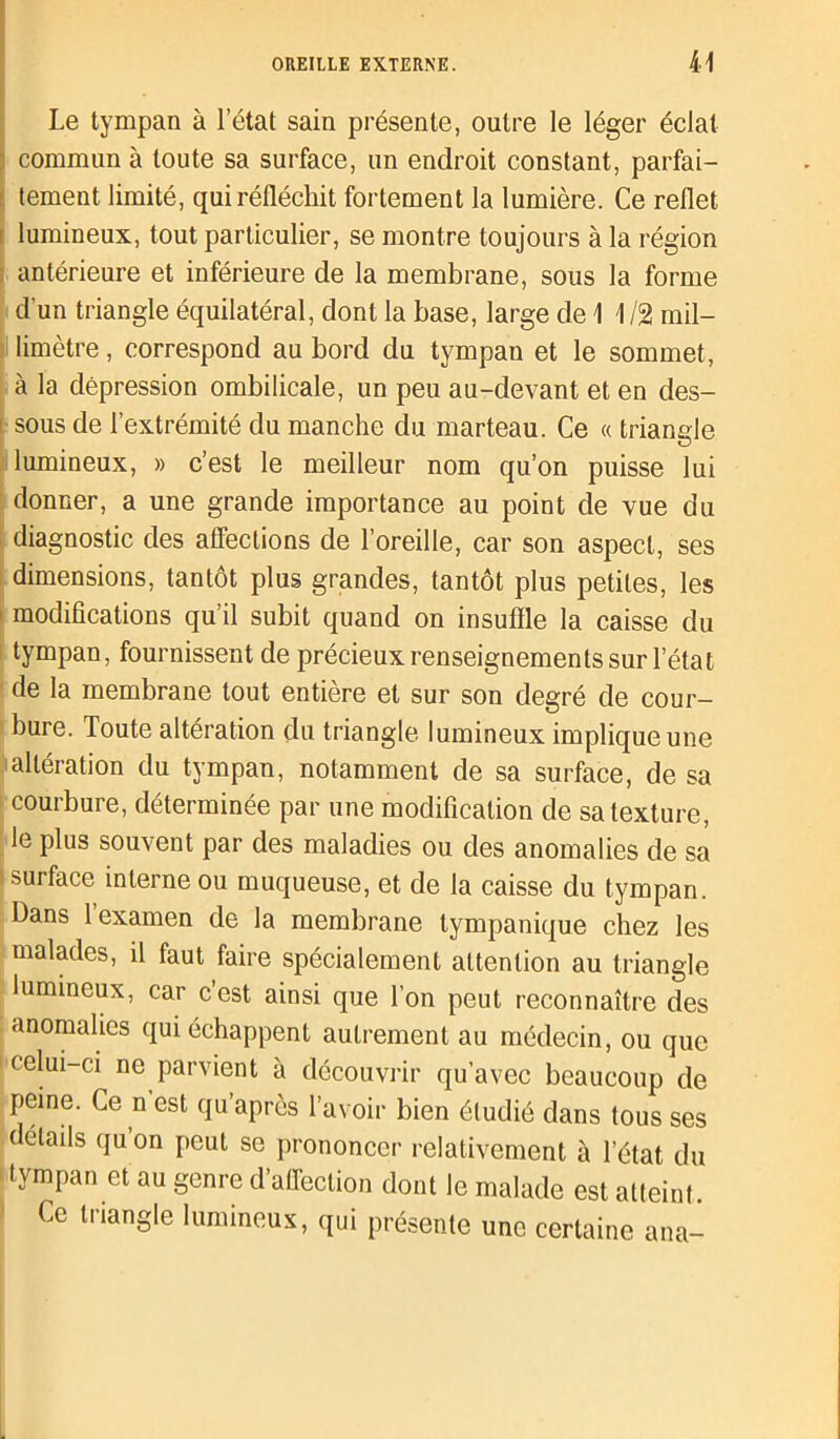 Le tympan à l’état sain présente, outre le léger éclat commun à toute sa surface, un endroit constant, parfai- tement limité, qui réfléchit fortement la lumière. Ce reflet i lumineux, tout particulier, se montre toujours à la région antérieure et inférieure de la membrane, sous la forme d'un triangle équilatéral, dont la hase, large de 1 1/2 mil- limètre , correspond au bord du tympan et le sommet, à la dépression ombilicale, un peu au-devant et en des- sous de l’extrémité du manche du marteau. Ce « triangle lumineux, » c’est le meilleur nom qu’on puisse lui donner, a une grande importance au point de vue du diagnostic des affections de l’oreille, car son aspect, ses dimensions, tantôt plus grandes, tantôt plus petites, les modifications qu’il subit quand on insuffle la caisse du tympan, fournissent de précieux renseignements sur l’état de la membrane tout entière et sur son degré de cour- bure. Toute altération du triangle lumineux implique une altération du tympan, notamment de sa surface, de sa courbure, déterminée par une modification de sa texture, le plus souvent par des maladies ou des anomalies de sa i surface interne ou muqueuse, et de la caisse du tympan. Dans 1 examen de la membrane lympanique chez les malades, il faut faire spécialement attention au triangle lumineux, car c’est ainsi que l’on peut reconnaître des anomalies qui échappent autrement au médecin, ou que celui-ci ne parvient à découvrir qu’avec beaucoup de peine. Ce n’est qu’après l’avoir bien étudié dans tous ses détails qu on peut se prononcer relativement à l’état du tympan et au genre d’alfection dont le malade est atteint Ce triangle lumineux, qui présente une certaine ana-