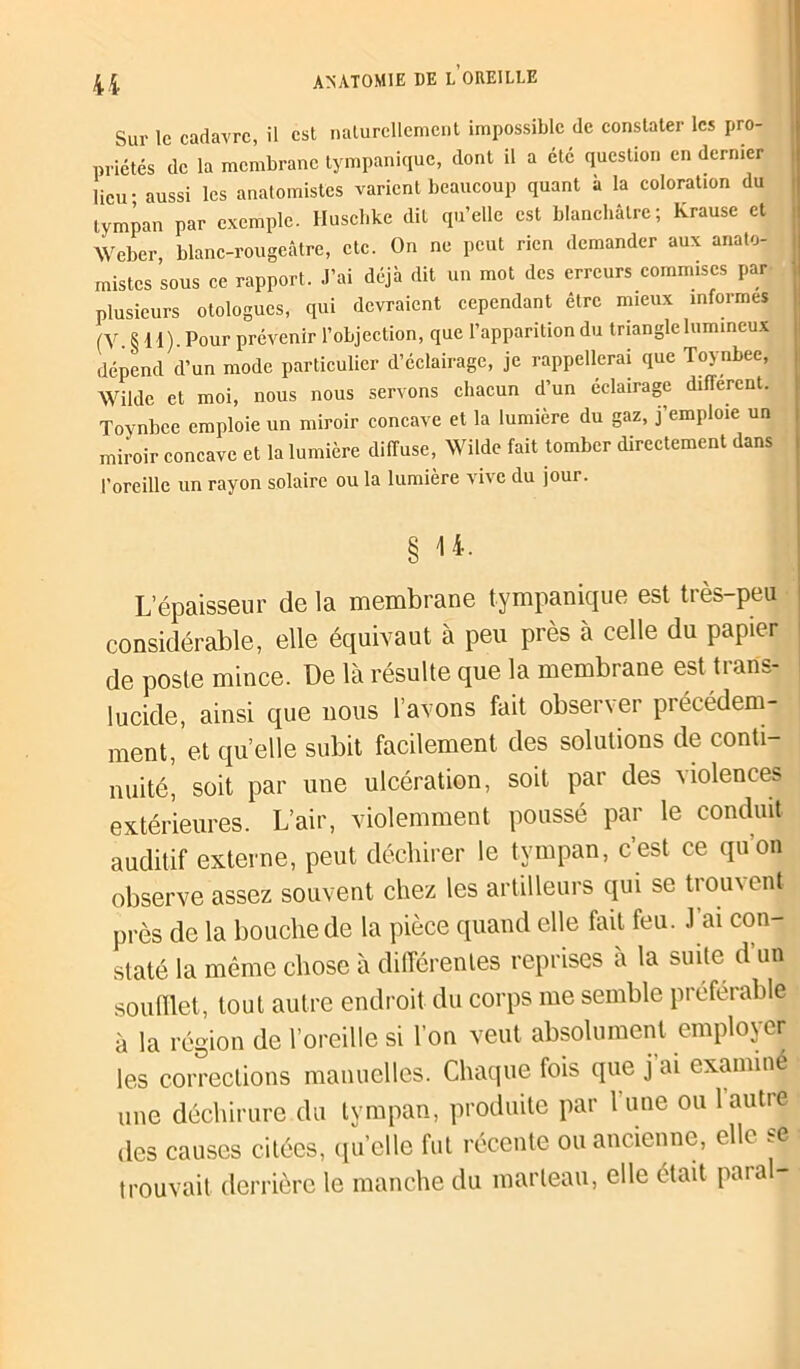 4i Sur le cadavre, il est naturellement impossible de constater les pro- priétés de la membrane tympanique, dont il a été question en dernier lieu • aussi les anatomistes varient beaucoup quant a la coloration du tympan par exemple. Huschke dit qu’elle est blanchâtre; Krause et Weber, blanc-rougeâtre, etc. On ne peut rien demander aux anato- mistes sous ce rapport. J’ai déjà dit un mot des erreurs commises par plusieurs otologues, qui devraient cependant être mieux informes (V. § il). Pour prévenir l’objection, que l’apparition du triangle lumineux dépend d’un mode particulier d’éclairage, je rappellerai que Toynbee, Wilde et moi, nous nous servons chacun d’un éclairage different. Toynbee emploie un miroir concave et la lumière du gaz, j’emploie un miroir concave et la lumière diffuse, Wilde fait tomber directement dans l'oreille un rayon solaire ou la lumière vive du jour. L’épaisseur de la membrane tympanique est très-peu considérable, elle équivaut à peu près à celle du papier de poste mince. De là résulte que la membrane est trans- lucide, ainsi que nous l’avons fait observer précédem- ment, et quelle subit facilement des solutions de conti- nuité, soit par une ulcération, soit par des violences extérieures. L’air, violemment poussé par le conduit auditif externe, peut déchirer le tympan, c’est ce quon observe assez souvent chez les artilleurs qui se trouvent près de la bouche de la pièce quand elle fait feu. J’ai con- staté la même chose à différentes reprises à la suite d un soufflet, tout autre endroit, du corps me semble préférable à la région de l’oreille si l’on veut absolument employer les corrections manuelles. Chaque fois que j ai examiné une déchirure du tympan, produite par l’une ou 1 autre des causes citées, quelle fut récente ou ancienne, elle se • trouvait derrière le manche du marteau, elle était paia -