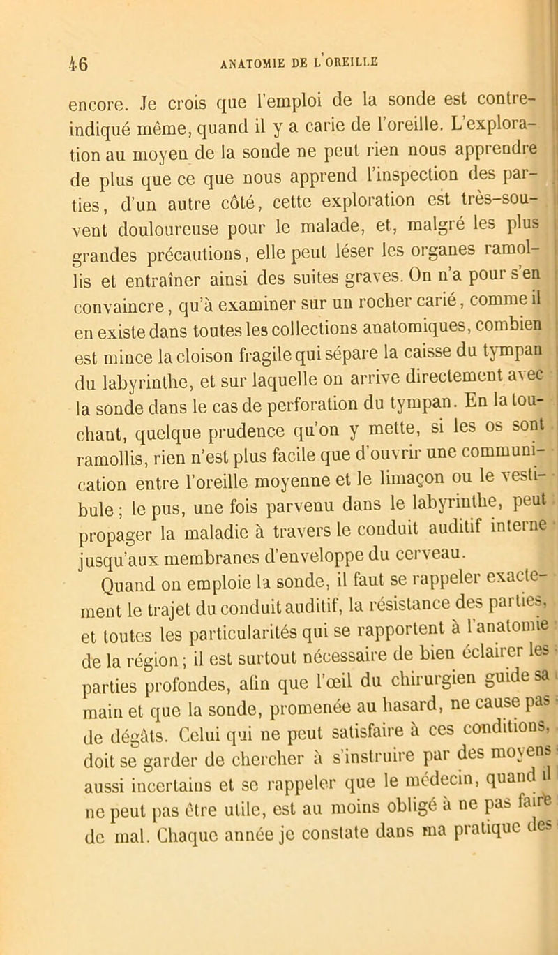 encore. Je crois que l’emploi de la sonde est contre- indiqué même, quand il y a. carie de 1 oreille. L explora- tion au moyen de la sonde ne peut rien nous apprendre de plus que ce que nous apprend l’inspection des par- ties, d’un autre côté, cette exploration est très-sou- vent douloureuse pour le malade, et, malgré les plus grandes précautions, elle peut léser les organes ramol- lis et entraîner ainsi des suites graves. On na poui s en convaincre, qu à examiner sur un rocher carié, comme il en existe dans toutes les collections anatomiques, combien est mince la cloison fragile qui sépare la caisse du tympan du labyrinthe, et sur laquelle on arrive directement avec la sonde dans le cas de perforation du tympan. En la lou- chant, quelque prudence qu’on y mette, si les Ob bont. ramollis, rien n’est plus facile que d’ouvrir une communi- cation entre l’oreille moyenne et le limaçon ou le vesti- bule ; le pus, une fois parvenu dans le labyrinthe, peut, propager la maladie à travers le conduit auditif interne jusqu’aux membranes d’enveloppe du cei veau. Quand on emploie la sonde, il faut se rappeler exacte- ment le trajet du conduit auditif, la résistance des pai tieb, et toutes les particularités qui se rapportent à l'anatomie de la région ; il est surtout nécessaire de bien éclairer les parties profondes, alin que l’œil du chirurgien guide sa main et que la sonde, promenée au hasard, ne cause pas île dégâts. Celui qui ne peut satisfaire à ces conditions, doit se garder de chercher à s’instruire pai des moyens aussi incertains et se rappeler que le médecin, quand i ne peut pas être utile, est au moins obligé a ne pas faite de mal. Chaque année je constate dans ma pratique des