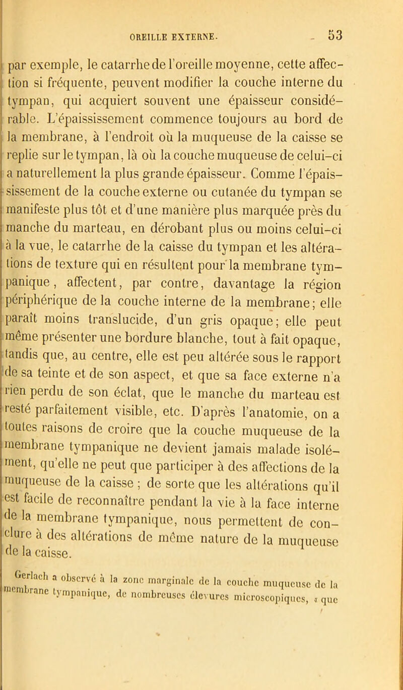 par exemple, le catarrhe de l’oreille moyenne, cette affec- tion si fréquente, peuvent modifier la couche interne du tympan, qui acquiert souvent une épaisseur considé- rable. L’épaississement commence toujours au bord de la membrane, à l’endroit ou la muqueuse de la caisse se replie sur le tympan, là ou la couche muqueuse de celui-ci a naturellement la plus grande épaisseur. Comme l’épais- sissement de la couche externe ou cutanée du tympan se manifeste plus tôt et d’une manière plus marquée près du manche du marteau, en dérobant plus ou moins celui-ci à la vue, le catarrhe de la caisse du tympan et les altéra- tions de texture qui en résultent pour'la membrane tym- panique, affectent, par contre, davantage la région périphérique de la couche interne de la membrane; elle paraît moins translucide, d’un gris opaque; elle peut même présenter une bordure blanche, tout à fait opaque, tandis que, au centre, elle est peu altérée sous le rapport de sa teinte et de son aspect , et que sa face externe n’a rien perdu de son éclat, que le manche du marteau est resté parfaitement visible, etc. D’après l’anatomie, on a toutes raisons de croire que la couche muqueuse de la membrane tympanique ne devient jamais malade isolé- ment, qu’elle ne peut que participer à des affections de la muqueuse de la caisse ; de sorte que les altérations qu’il est facile de reconnaître pendant la vie à la face interne de la membrane tympanique, nous permettent de con- clure à des altérations de même nature de la muqueuse de la caisse. Gerlach a observé à la zone marginale de la couche muqueuse de la embrane tympanique, de nombreuses élevures microscopiques, « que