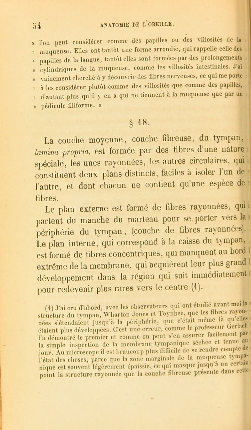 » l’on peut considérer comme des papilles ou des villosités de la » muqueuse. Elles ont tantôt une forme arrondie, qui rappelle celle des i) papilles de la langue, tantôt elles sont formées par des prolongements » cylindriques de la muqueuse, comme les villosités intestinales. J’ai » vainement cherché à y découvrir des fibres nerveuses, ce qui me porte D à les considérer plutôt comme des villosités que comme des papilles, » d’autant plus qu’il y en a qui ne tiennent à la muqueuse que par un » pédicule filiforme. » § 48. La couche moyenne, couche fibreuse, du tympan, lamina propria, est formée par des fibres d une nature j spéciale, les unes rayonnées, les autres circulaires, qui constituent deux plans distincts, faciles à isoler 1 un de l’autre, et dont chacun ne contient qu’une espèce de fibres. Le plan externe est formé de fibres rayonnées, qui partent du manche du marteau pour se porter vers la périphérie du tympan, (couche de fibres rayonnées). Le plan interne, qui correspond à la caisse du tympan, est formé de fibres concentriques, qui manquent au bord extrême de la membrane, qui acquièrent leur plus grand développement dans la région qui suit immédiatement pour redevenir plus rares vers le centre (1). (4) J’ai cru d’abord, avec les observateurs qui ont étudié avant moi la structure du tympan, Wharton Jones et Toynbce, que les fibres rayon- nées s’étendaient jusqu’à la périphérie, que c était meme a qu c étaient plus développées. C’est une erreur, comme le professeur Ocrlac l’a démontré le premier cl comme on peut s’en assurer faedemen p 1 la simple inspection de la membrane tympanique séchcc et tenue « jour. Au microscope il est beaucoup plus difficile de se rendre (omp c l’état des choses, parce que la zone marginale de la muqueuse t\ mp nique est souvent légèrement épaissie, ce qui masque jusqu a un ecr ai point la structure rayonnée que la couche fibreuse présente dans ce