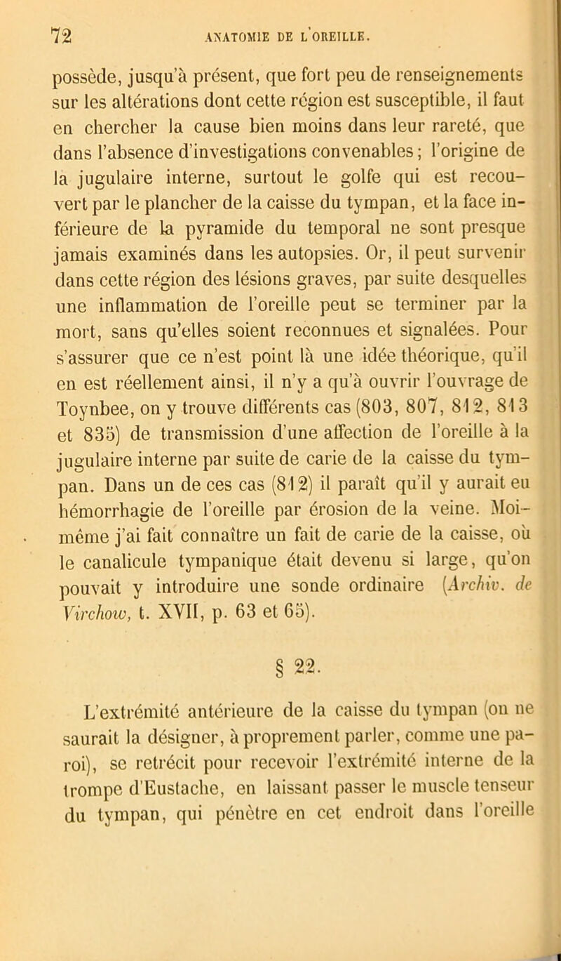 possède, jusqu’à présent, que fort peu de renseignements sur les altérations dont cette région est susceptible, il faut en chercher la cause bien moins dans leur rareté, que dans l’absence d’investigations convenables ; l’origine de la jugulaire interne, surtout le golfe qui est recou- vert par le plancher de la caisse du tympan, et la face in- férieure de la pyramide du temporal ne sont presque jamais examinés dans les autopsies. Or, il peut survenir dans cette région des lésions graves, par suite desquelles une inflammation de l’oreille peut se terminer par la mort, sans qu’elles soient reconnues et signalées. Pour s’assurer que ce n’est point là une idée théorique, qu’il en est réellement ainsi, il n’y a qu’à ouvrir l’ouvrage de Toynbee, on y trouve différents cas (803, 807, 812, 813 et 835) de transmission d’une affection de l’oreille à la jugulaire interne par suite de carie de la caisse du tym- pan. Dans un de ces cas (812) il paraît qu’il y aurait eu hémorrhagie de l’oreille par érosion de la veine. Moi- même j’ai fait connaître un fait de carie de la caisse, où le canalicule tympanique était devenu si large, qu’on pouvait y introduire une sonde ordinaire (Archiv. de Virchow, t. XVII, p. 63 et 65). 22. L’extrémité antérieure de la caisse du tympan (on ne saurait la désigner, à proprement parler, comme une pa- roi), se rétrécit pour recevoir l’extrémité interne de la trompe d’Euslache, en laissant passer le muscle tenseur du tympan, qui pénètre en cet endroit dans l’oreille