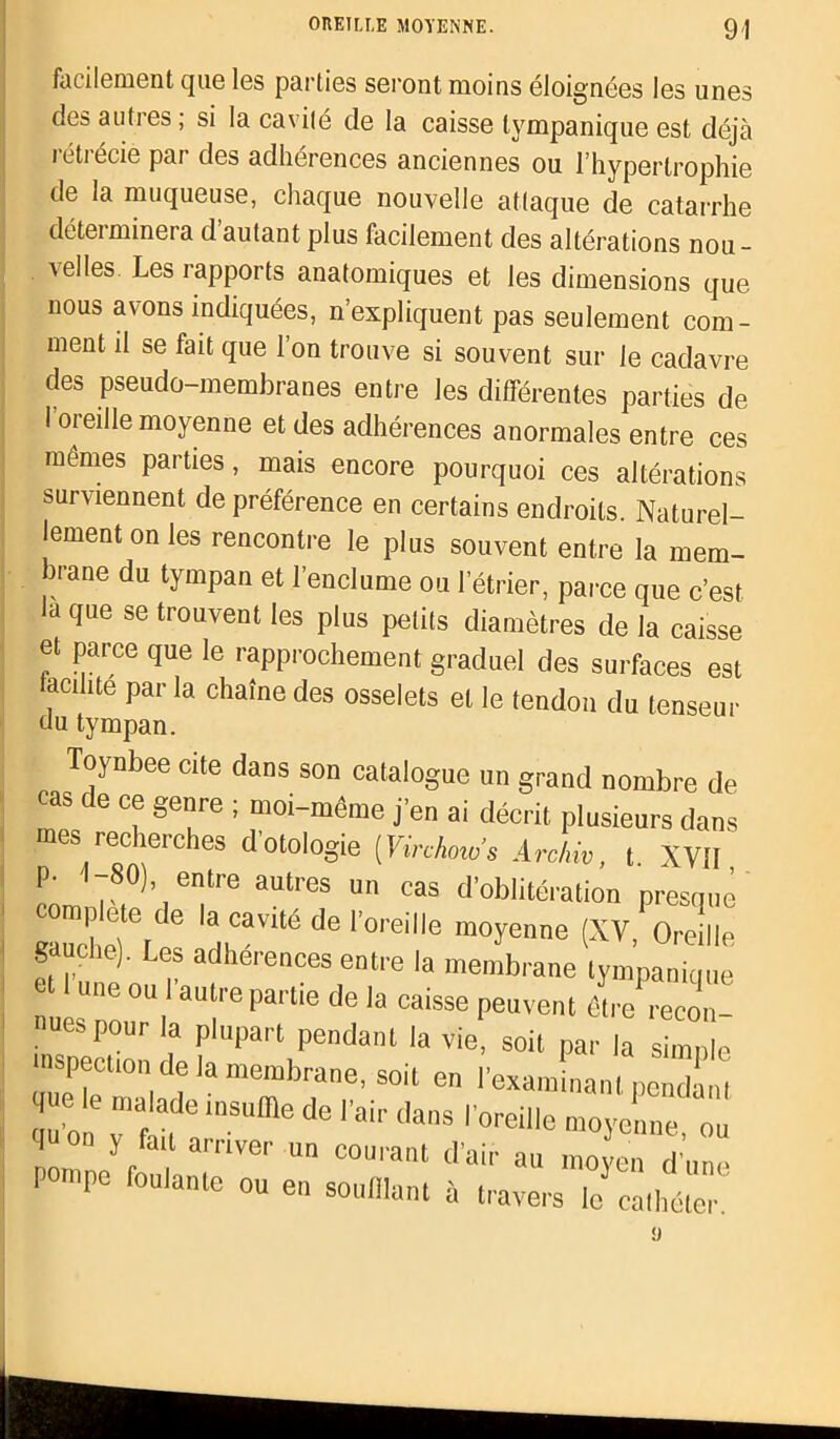 facilement que les parties seront moins éloignées les unes des autres ; si la cavité de la caisse tympanique est déjà rétrécie par des adhérences anciennes ou l’hypertrophie de la muqueuse, chaque nouvelle attaque de catarrhe déteiminera d autant plus facilement des altérations nou- velles Les rapports anatomiques et les dimensions que nous avons indiquées, n’expliquent pas seulement com- ment il se fait que l’on trouve si souvent sur le cadavre des pseudo-membranes entre les différentes parties de 1 oreille moyenne et des adhérences anormales entre ces mêmes parties, mais encore pourquoi ces altérations surviennent de préférence en certains endroits. Naturel- lement on les rencontre le plus souvent entre la mem- brane du tympan et l’enclume ou l’étrier, parce que c’est la que se trouvent les plus petits diamètres de la caisse et parce que le rapprochement graduel des surfaces est acilite par la chaîne des osselets et le tendon du tenseur du tympan. , — —t>uiL en lexai: que le malade insuffle de l’air dans l’oreill< quon y fait arriver un courant d’air au Pompe foulante ou en soufflant à trave, d air au moyen d une à travers le cathéter.