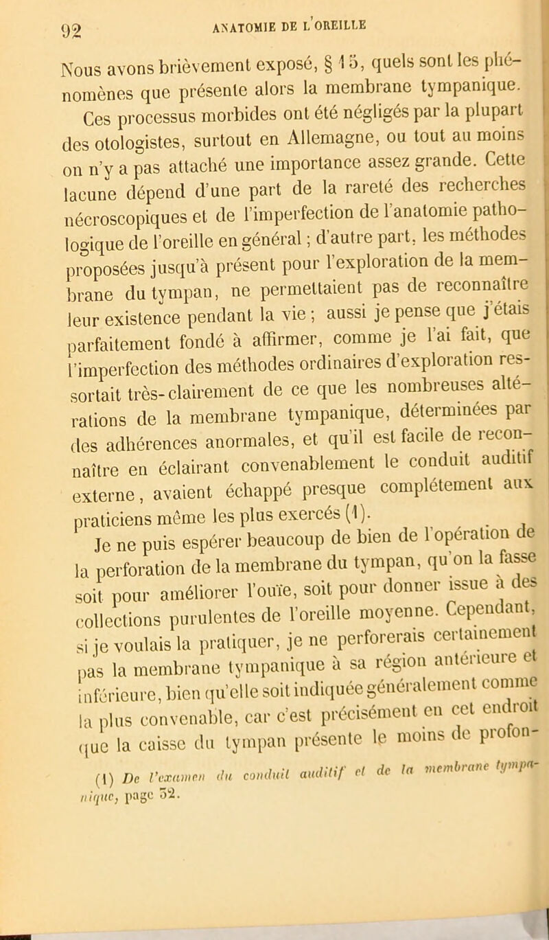 n Nous avons brièvement exposé, § 15, quels sont les phé- nomènes que présente alors la membrane tympanique. Ces processus morbides ont été négligés par la plupart des otologistes, surtout en Allemagne, ou tout au moins on n’y a pas attaché une importance assez grande. Cette lacune dépend d’une part de la rareté des recherches nécroscopiques et de l’imperfection de l’anatomie patho- logique de l’oreille en général ; d’autre part, les méthodes proposées jusqu’à présent pour l’exploration de la mem- brane du tympan, ne permettaient pas de reconnaître leur existence pendant la vie ; aussi je pense que j étais parfaitement fondé à affirmer, comme je l’ai fait, que l’imperfection des méthodes ordinaires d exploration res- sortait très-clairement de ce que les nombreuses alté- rations de la membrane tympanique, déterminées par des adhérences anormales, et qu’il est facile de recon- naître en éclairant convenablement le conduit auditi externe, avaient échappé presque complètement aux praticiens même les plus exercés (1). Je ne puis espérer beaucoup de bien de 1 opération de la perforation de la membrane du tympan, qu’on la fasse soit pour améliorer l’ouïe, soit pour donner issue a des collections purulentes de l’oreille moyenne. Cependant si je voulais la pratiquer, je ne perforerais certainement pas la membrane tympanique à sa région anterieure e inférieure, bien quelle soit indiquée généralement comme la plus convenable, car c’est précisément en cet en roi que la caisse du tympan présente le moins de pioon- (1) De l’examen du conduit auditif et de ta memlnane ty /<*