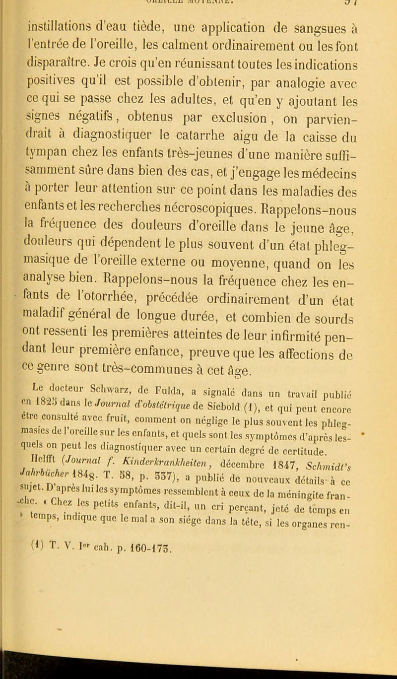 instillations d’eau tiède, une application de sangsues à l’entrée de l’oreille, les calment ordinairement ou les font disparaître. Je crois qu’en réunissant toutes les indications positives qu’il est possible d’obtenir, par analogie avec ce qui se passe chez les adultes, et qu’en y ajoutant les signes négatifs, obtenus par exclusion , on parvien- drait à diagnostiquer le catarrhe aigu de la caisse du tympan chez les enfants très-jeunes d’une manière suffi- samment sure dans bien des cas, et j’engage les médecins a porter leur attention sur ce point dans les maladies des enfants et les recherches nécroscopiques. Rappelons-nous la fréquence des douleurs d’oreille dans le jeune âge, douleurs qui dépendent le plus souvent d’un état phleg- masique de l’oreille externe ou moyenne, quand on les analyse bien. Rappelons-nous la fréquence chez les en- fants de 1 otorrhée, précédée ordinairement d’un état maladif général de longue durée, et combien de sourds ont ressenti les premières atteintes de leur infirmité pen- dant leur première enfance, preuve que les affections de ce genre sont très-communes à cet âge. iQCd0CJteUr Schwarz’ de Fulda> a signale dans un travail publié en 182.) dans le Journal d'obstétrique de Siebold (1), et qui peut encore être consulte avec fruit, comment on néglige le plus souvent les phleg- mas.cs de l’oreille sur les enfants, et quels sont les symptômes d’après les- quels on peut les diagnostiquer avec un certain degré de certitude. Helfft (Journal f. Kinderkrankheiten, décembre 1847, Schmidt’* Jahrbücher 184g. T. 58, p. 357), a publié de nouveaux détails à ce sujet. D apres lui les symptômes ressemblent à ceux de la méningite fran- -che « Chez les petits enfants, dit-il, un cri perçant, jeté de temps en temps, indique que le mal a son siège dans la tète, si les organes ren- (1) T. V. cah. p. 160-175.