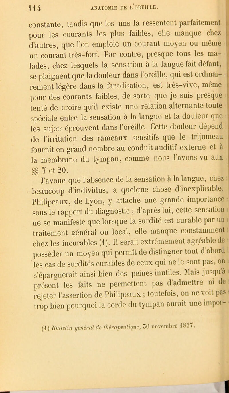 constante, tandis que les uns la ressentent parfaitement : pour les courants les plus faibles, elle manque chez 1 d’autres, que l’on emploie un courant moyen ou même | un courant très-fort. Par contre, presque tous les ma- lades, chez lesquels la sensation à la langue fait défaut, se plaignent que la douleur dans l’oreille, qui est ordinai- rement légère dans la faradisation, est très-vive, même i pour des courants faibles, de sorte que je suis presque tenté de croire qu’il existe une relation alternante toute spéciale entre la sensation à la langue et la douleur que les sujets éprouvent dans l’oreille. Cette douleur dépend de l’irritation des rameaux sensitifs que le trijumeau fournit en grand nombre au conduit auditif extei ne et à la membrane du tympan, comme nous l’avons vu aux §§ 7 et 20. J’avoue que l’absence de la sensation à la langue, chez beaucoup d’individus, a quelque chose d'inexplicable, i Philipeaux, de Lyon, y attache une grande importance sous le rapport du diagnostic ; d’après lui, cette sensation ne se manifeste que lorsque la surdité est curable par un . traitement général ou local, elle manque constamment chez les incurables (1). Il serait extrêmement agréable de posséder un moyen qui permît de distinguer tout d’abord les cas de surdités curables de ceux qui ne le sont pas, on s’épargnerait ainsi bien des peines inutiles. Mais jusqu’à présent les faits ne permettent pas d admettre ni de rejeter l’assertion de Philipeaux ; toutefois, on ne a oit pas ■ trop bien pourquoi la corde du tympan aurait une impor- (1) Bulletin généra! de. thérapeutique, 30 novembre IS37.