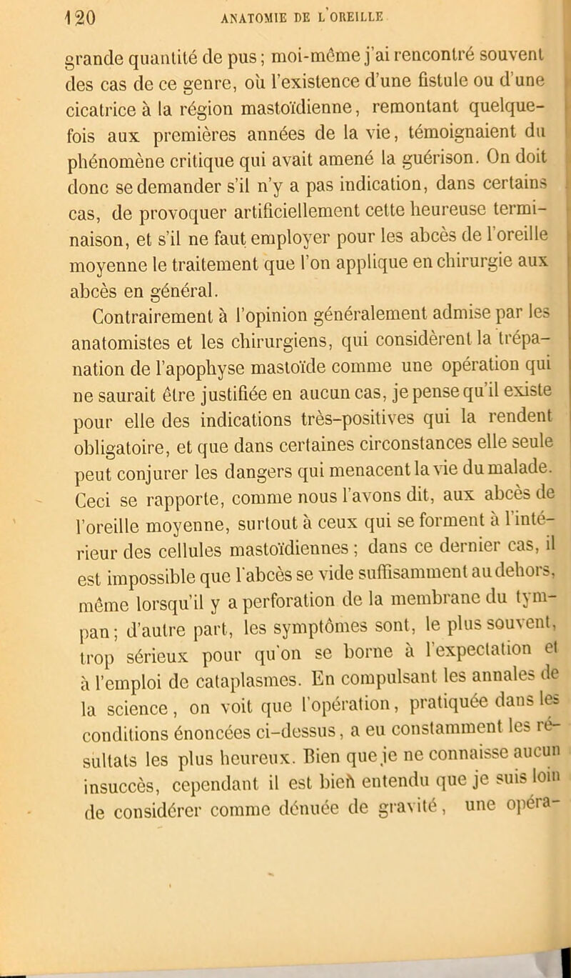 grande quantité de pus ; moi-môme j’ai rencontré souvent des cas de ce genre, ou l’existence d’une fistule ou d’une cicatrice à la région mastoïdienne, remontant quelque- fois aux premières années de la vie, témoignaient du phénomène critique qui avait amené la guérison. On doit donc se demander s’il n’y a pas indication, dans certains cas, de provoquer artificiellement cette heureuse termi- naison, et s’il ne faut employer pour les abcès de 1 oreille moyenne le traitement que l’on applique en chirurgie aux abcès en général. Contrairement à l’opinion généralement admise par les anatomistes et les chirurgiens, qui considèrent la trépa- nation de l’apophyse mastoïde comme une opération qui ne saurait être justifiée en aucun cas, je pense qu il existe pour elle des indications très-positives qui la rendent obligatoire, et que dans certaines circonstances elle seule peut conjurer les dangers qui menacent la vie du malade. Ceci se rapporte, comme nous 1 avons dit, aux abcès de l’oreille moyenne, surtout à ceux qui se forment à l’inté- rieur des cellules mastoïdiennes ; dans ce dernier cas, il est impossible que l'abcès se vide suffisamment au dehors, même lorsqu’il y a perforation de la membrane du tym- pan; d’autre part, les symptômes sont, le plus souvent, trop sérieux pour qu on se borne a 1 expectation et à l’emploi de cataplasmes. En compulsant les annales de la science , on voit que l’opération, pratiquée dans les conditions énoncées ci-dessus, a eu constamment les ré- sultats les plus heureux. Bien que je ne connaisse aucun insuccès, cependant il est bieft entendu que je suis loin de considérer comme dénuée de gravité, une opéra-