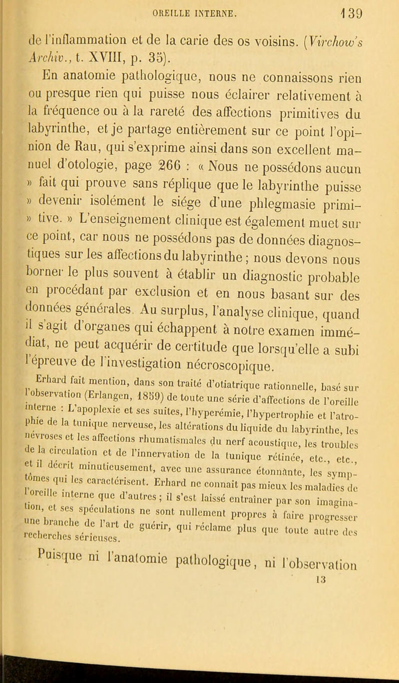 de l’inflammation et de la carie des os voisins. [Virchow’s Archiv., t. XVIII, p. 33). En anatomie pathologique, nous ne connaissons rien ou presque rien qui puisse nous éclairer relativement à la fréquence ou à la rareté des affections primitives du labyrinthe, et je partage entièrement sur ce point l’opi- nion de Rau, qui s’exprime ainsi dans son excellent ma- nuel d’otologie, page 266 : « Nous ne possédons aucun » fait qui prouve sans réplique que le labyrinthe puisse » devenir isolément le siège d’une phlegmasie primi- » tive. « L’enseignement clinique est également muet sur ce point, car nous ne possédons pas de données diagnos- tiques sur les affections du labyrinthe ; nous devons nous borner le plus souvent à établir un diagnostic probable en procédant par exclusion et en nous basant sur des données générales. Au surplus, l’analyse clinique, quand il s’agit d’organes qui échappent à notre examen immé- diat, ne peut acquérir de certitude que lorsqu’elle a subi l’épreuve de l'investigation nécroscopique. Erhard fait mention, dans son traité d’otiatrique rationnelle, basé sur 1 observation (Erlangen, 1889) de toute une série d’affections de l’oreille in erne : L apoplexie et ses suites, l’iiyperémie, l’hypertrophie et l’atro- 1 hie de la tunique nerveuse, les altérations du liquide du labyrinthe, les névroses et les affections rhumatismales du nerf acoustique, les troubles e la circulation et de l’innervation de la tunique rélinée, etc., etc et U décrit minutieusement, avec une assurance étonnante, les symn- omes q,u ,cs caractérisent. Erhard ne connaît pas mieux les maladies de oreille interne que d’autres ; il s’est laissé entraîner par son imagina- ■0.., et ses spéculations ne sont nullement propres à faire progresser Puisque ni l’anatomie pathologique, ni l’observation 13