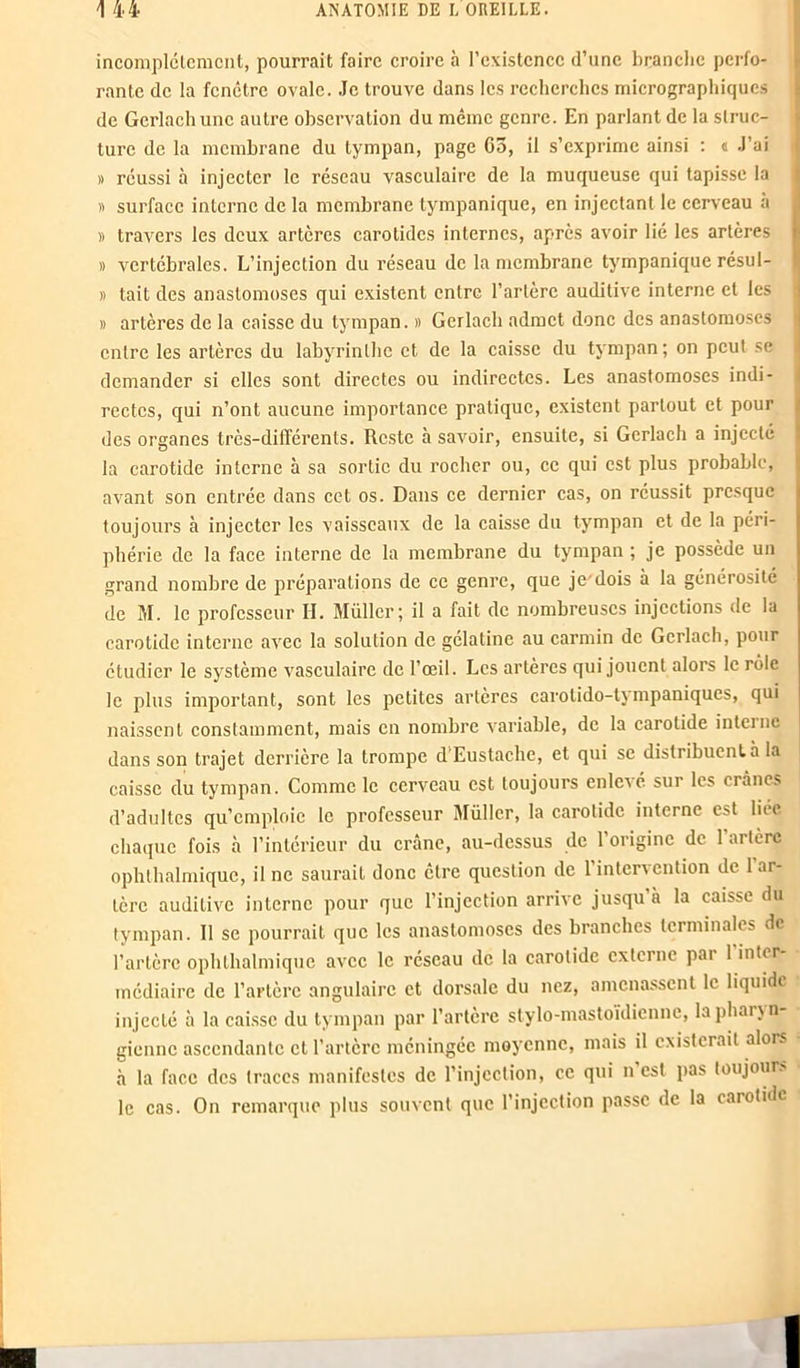 incomplètement, pourrait faire croire à l’existence d’une branche perfo- rante de la fenêtre ovale. Je trouve dans les recherches micrographiques de Gerlachunc autre observation du même genre. En parlant de la struc- ture de la membrane du tympan, page Go, il s’exprime ainsi : « J’ai » réussi à injecter le réseau vasculaire de la muqueuse qui tapisse la » surface interne de la membrane tympanique, en injectant le cerveau à )) travers les deux artères carotides internes, après avoir lié les artères » vertébrales. L’injection du réseau de la membrane tympanique résul- » tait des anastomoses qui existent entre l’artère auditive interne et les » artères de la caisse du tympan. » Gerlacb admet donc des anastomoses entre les artères du labyrinthe et de la caisse du tympan ; on peut se demander si elles sont directes ou indirectes. Les anastomoses indi- rectes, qui n’ont aucune importance pratique, existent partout et pour des organes très-différents. Reste à savoir, ensuite, si Gerlach a injecté la carotide interne à sa sortie du rocher ou, ce qui est plus probable, avant son entrée dans cet os. Dans ce dernier cas, on réussit presque toujours à injecter les vaisseaux de la caisse du tympan et de la péri- phérie de la face interne de la membrane du tympan ; je possède un grand nombre de préparations de ce genre, que je'dois à la générosité de M. le professeur II. Müller; il a fait de nombreuses injections de la carotide interne avec la solution de gélatine au carmin de Gerlach, pour étudier le système vasculaire de l’œil. Les artères qui jouent alors le rôle le plus important, sont les petites artères carolido-tympaniques, qui naissent constamment, mais en nombre variable, de la carotide interne dans son trajet derrière la trompe d'Eustache, et qui se distribuent à la caisse du tympan. Comme le cerveau est toujours enlevé sur les crânes d’adultes qu’emploie le professeur Müller, la carotide interne est liée chaque fois à l’intérieur du crâne, au-dessus de l’origine de l’artère ophthalmique, il ne saurait donc être question de l’intervention de 1 ar- tère auditive interne pour que l’injection arrive jusqu à la caisse du tympan. Il se pourrait que les anastomoses des branches terminales de l’artère ophthalmique avec le réseau de la carotide externe pai 1 intir médiaire de l’artère angulaire et dorsale du nez, amenassent le liquide injecté à la caisse du tympan par l’artère stylo-mastoïdienne, la pharyn- gienne ascendante et l’artère méningée moyenne, mais il existerait alors à la face des traces manifestes de l’injection, ce qui n est pas toujours le cas. On remarque plus souvent que l’injection passe de la carotide