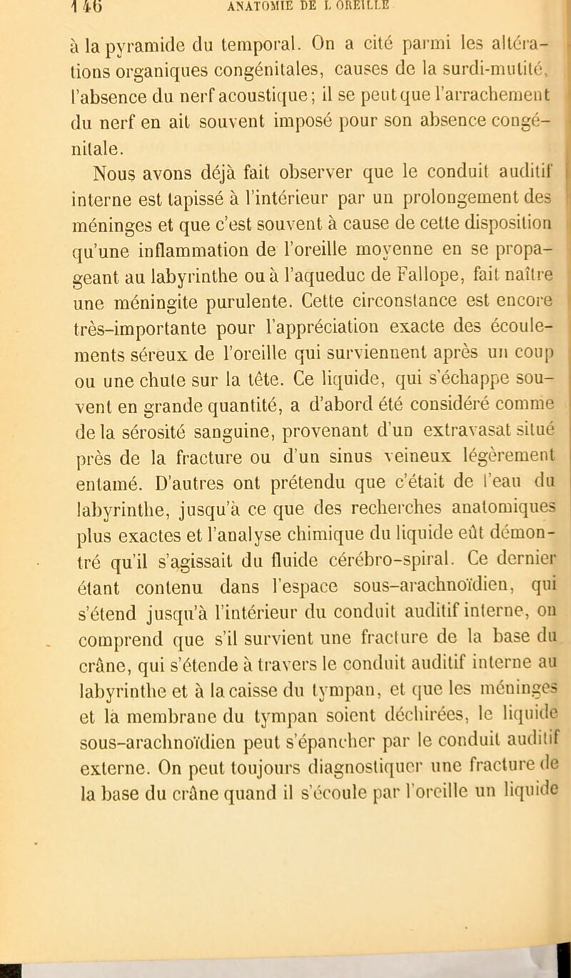à la pyramide du temporal. On a cité parmi les altéra- tions organiques congénitales, causes de la surdi-mutité, l’absence du nerf acoustique; il se peut que l’arrachement du nerf en ait souvent imposé pour son absence congé- nitale. Nous avons déjà fait observer que le conduit auditif interne est tapissé à l’intérieur par un prolongement des méninges et que c’est souvent à cause de cette disposition qu’une inflammation de l’oreille moyenne en se propa- geant au labyrinthe ou à l’aqueduc de Fallope, fait naître une méningite purulente. Cette circonstance est encore très-importante pour l’appréciation exacte des écoule- ments séreux de l’oreille qui surviennent après un coup ou une chute sur la tête. Ce liquide, qui s’échappe sou- vent en grande quantité, a d’abord été considéré comme delà sérosité sanguine, provenant d’un extravasat situé près de la fracture ou d’un sinus veineux légèrement entamé. D’autres ont prétendu que c’était de l’eau du labyrinthe, jusqu’à ce que des recherches anatomiques plus exactes et l’analyse chimique du liquide eût démon- tré qu’il s’agissait du fluide cérébro-spiral. Ce dernier étant contenu dans l’espace sous-arachnoïdien, qui s’étend jusqu’à l’intérieur du conduit auditif interne, on comprend que s’il survient une fracture de la base du crâne, qui s’étende à travers le conduit auditif interne au labyrinthe et à la caisse du tympan, et que les méninges et la membrane du tympan soient déchirées, le liquide sous-arachnoïdien peut s’épancher par le conduit auditif externe. On peut toujours diagnostiquer une fracture de la base du crâne quand il s’écoule par l’oreille un liquide
