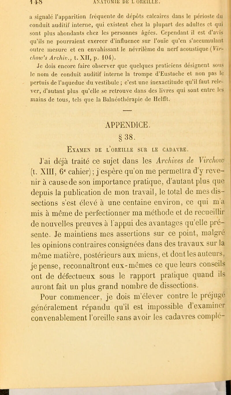 1 45 ANATOMIE UE 1. OREILLE. u signalé l’apparition fréquente de dépôts calcaires dans le périoste du conduit auditif interne, qui existent chez la plupart des adultes et qui sont plus abondants chez les personnes âgées. Cependant il est d’avis qu’ils ne pourraient exercer d’influence sur l’ouïe qu’en s’accumulant outre mesure et en envahissant le névrilème du nerf acoustique (Vir- chow’s Archiv., t. XII, p. 104). Je dois encore faire observer que quelques praticiens désignent sous le nom de conduit auditif interne la trompe d’Eustache et non pas le pertuis de l’aqueduc du vestibule ; c’est une inexactitude qu’il faut rele- ver, d’autant plus qu’elle se retrouve dans des livres qui sont entre les mains de tous, tels que la Balnéotbérapie de IIclfTt. APPENDICE. § 38. Examen de l’oreille sur le cadavre. J’ai déjà traité ce sujet dans les Archives de Virchow (t. XIII, 6e cahier) ; j espère qu’on me permetlra d’y reve- nir à cause de son importance pratique, d’autant plus que depuis la publication de mon travail, le total de mes dis- sections s’est élevé à une centaine environ, ce qui ma mis à même de perfectionner ma méthode et de recueillir de nouvelles preuves à l'appui des avantages quelle pré- sente. Je maintiens mes assertions sur ce point, malgré les opinions contraires consignées dans des travaux sur la même matière, postérieurs aux miens, et dont les auteurs, je pense, reconnaîtront eux-mêmes ce que leurs conseils ont de défectueux sous le rapport pratique quand ils auront fait un plus grand nombre de dissections. Pour commencer, je dois m’élever contre le préjugé généralement répandu qu’il est impossible d’examiner convenablement l’oreille sans avoir les cadavres complu-