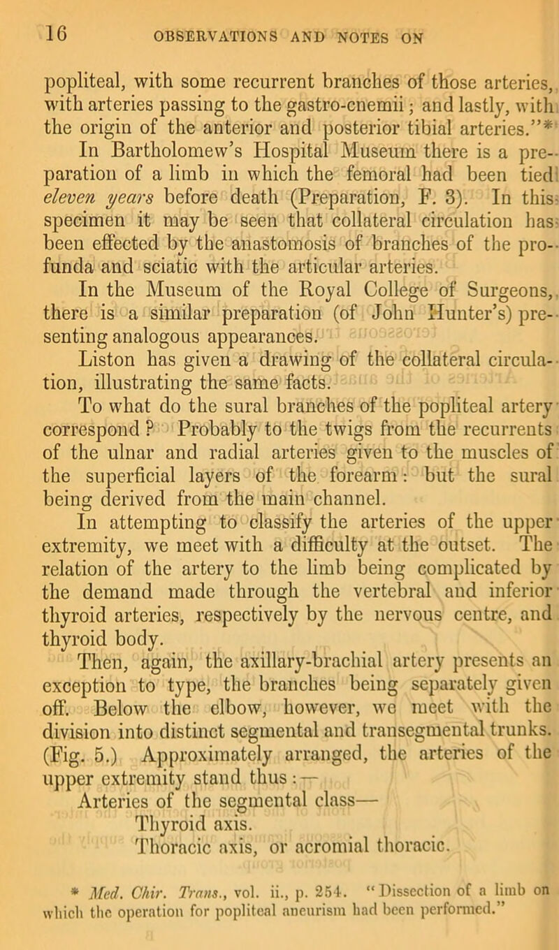 popliteal, with some recurrent branches of those arteries, with arteries passing to the gastro-cnemii; and lastly, with the origin of the anterior and posterior tibial arteries.”* In Bartholomew’s Hospital Museum there is a pre- paration of a limb in which the femoral had been tied eleven years before death (Preparation, F. 3). In this- specimen it may be seen that collateral circulation has- been effected by the anastomosis of branches of the pro- funda and sciatic with the articular arteries. In the Museum of the Royal College of Surgeons, there is a similar preparation (of John Hunter’s) pre- senting analogous appearances. Liston has given a drawing of the collateral circula- tion, illustrating the same facts. To what do the sural branches of the popliteal artery correspond ? Probably to the twigs from the recurrents of the ulnar and radial arteries given to the muscles of the superficial layers of the forearm: but the sural being derived from the main channel. In attempting to classify the arteries of the upper extremity, we meet with a difficulty at the outset. The relation of the artery to the limb being complicated by the demand made through the vertebral and inferior thyroid arteries, respectively by the nervous centre, and thyroid body. Then, again, the axillary-brachial artery presents an exception to type, the branches being separately given off. Below the elbow, however, we meet with the division into distinct segmental and transegmental trunks. (Fig. 5.) Approximately arranged, the arteries of the upper extremity stand thus: — Arteries of the segmental class— Thyroid axis. Thoracic axis, or acromial thoracic. * Med. Chir. Trans., vol. ii., p. 254. “Dissection of a limb on which the operation for popliteal aneurism had been performed.”