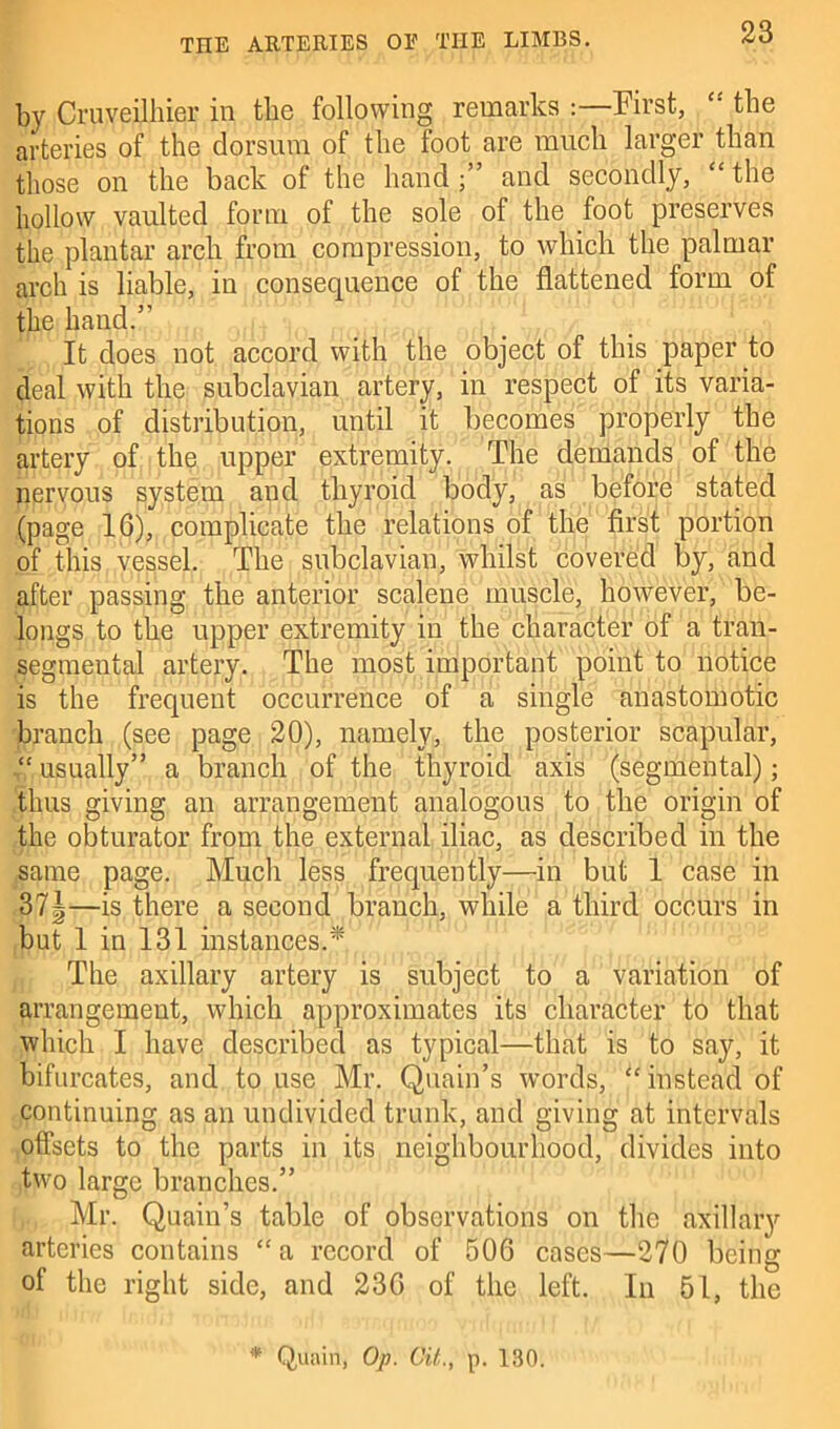 by Ouveilhier in the following remarks :—First, “ the arteries of the dorsum of the foot are much larger than those on the back of the hand;” and secondly, “the hollow vaulted form of the sole of the foot preserves the plantar arcli from compression, to which the palmar arch is liable, in consequence of the flattened form of the hand.” It does not accord with the object of this paper to deal with the subclavian artery, in respect of its varia- tions of distribution, until it becomes properly the artery of the upper extremity. The demands of the nervous system and thyroid body, as before stated (page 16), complicate the relations of the first portion of this vessel. The subclavian, whilst covered by, and after passing the anterior scalene muscle, however, be- longs to the upper extremity in the character of a tran- segmental artery. The most important point to notice is the frequent occurrence of a single anastomotic branch (see page 20), namely, the posterior scapular, “ usually” a branch of the thyroid axis (segmental); thus giving an arrangement analogous to the origin of the obturator from the external iliac, as described in the same page. Much less frequently—in but 1 case in 37|—is there a second branch, while a third occurs in but 1 in 131 instances.* The axillary artery is subject to a variation of arrangement, which approximates its character to that which I have described as typical—that is to say, it bifurcates, and to use Mr. Quain’s words, “instead of continuing as an undivided trunk, and giving at intervals offsets to the parts in its neighbourhood, divides into two large branches.” Mr. Quain’s table of observations on the axillary arteries contains “a record of 506 cases—270 being of the right side, and 236 of the left. In 51, the * Quain, Op. Git., p. 130.