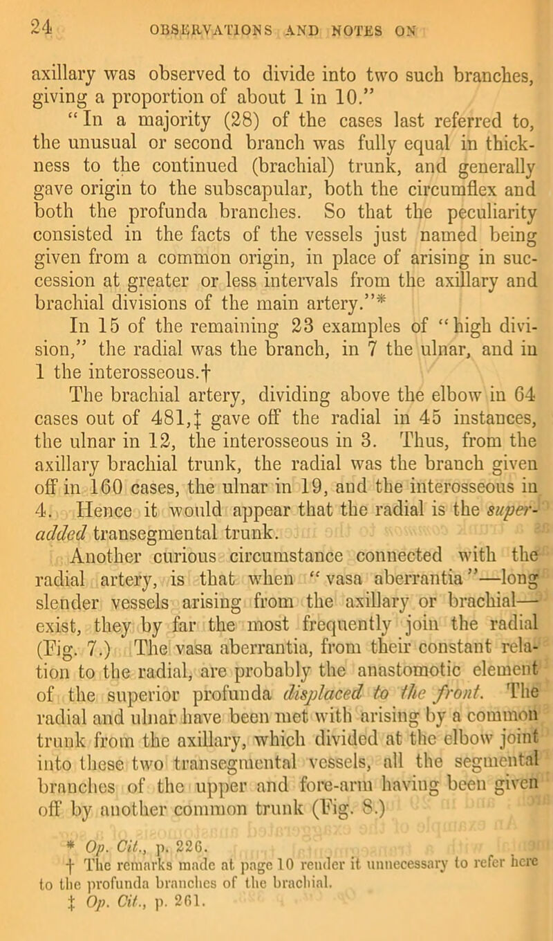 axillary was observed to divide into two such branches, giving a proportion of about 1 in 10.” “ In a majority (28) of the cases last referred to, the unusual or second branch was fully equal in thick- ness to the continued (brachial) trunk, and generally gave origin to the subscapular, both the circumflex and both the profunda branches. So that the peculiarity consisted in the facts of the vessels just named being given from a common origin, in place of arising in suc- cession at greater or less intervals from the axillary and brachial divisions of the main artery.”* In 15 of the remaining 23 examples of “high divi- sion,” the radial was the branch, in 7 the ulnar, and in 1 the interosseous.f The brachial artery, dividing above the elbow in 64 cases out of 481, J gave off the radial in 45 instances, the ulnar in 12, the interosseous in 3. Thus, from the axillary brachial trunk, the radial was the branch given off in 160 cases, the ulnar in 19, and the interosseous in 4. Hence it would appear that the radial is the super- added transegmental trunk. Another curious circumstance connected with the radial artery, is that when “ vasa aberrantia”—long slender vessels arising from the axillary or brachial— exist, they by far the most frequently join the radial (Pig. 7.) The vasa aberrantia, from their constant rela- tion to the radial, are probably the anastomotic element of the superior profunda displaced to the front. The radial and ulnar have been met with arising by a common trunk from the axillary, which divided at the elbow joint into these two transegmental vessels, all the segmental branches of the upper and fore-arm haviug been given oft’ by another common trunk (Pig. S.) * Op. Cit., p. 226. f The remarks made at page 10 render it. unnecessary to refer here to the profunda brandies of the brachial.