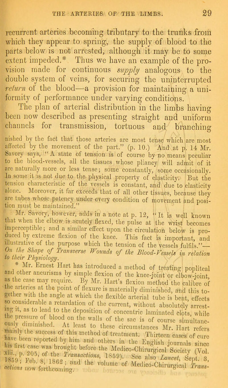 recurrent arteries becoming tributary to the trunks from which they appear to spring, the supply of blood to the parts below is not arrested, although it may be to some extent impeded.* Thus we have an example of the pro- vision made for continuous supply analogous to the double system of veins, for securing the uninterrupted return of the blood—a provision for maintaining a uni- formity of performance under varying conditions. The plan of arterial distribution in the limbs having been now described as presenting straight and uniform channels for transmission, tortuous and branching nished by the fact tliat those arteries are most tense which are most affected by the movement of the part.” (p. 10.) And at p. 14 Mr. Savory says, “ A state of tension is of course by no means peculiar to the blood-vessels, all the tissues whose pliancy will admit of it are naturally more or less tense; some constantly, some occasionally. In some it is not due to the physical property of elasticity. But the tension characteristic of the vessels is constant, and due to elasticity alone. Moieover, it far exceeds that of all other tissues, because they aie tubes whose patency under every condition of movement and posi- tion must be maintained.” * 1 Mr. Savory, however, adds in a note at p. 12, It is well known that when the elbow is acutely flexed, the pulse at the wrist becomes imperceptible; and a similar effect upon the circulation below is pro- duced by extreme flexion of the knee. This fact is important, and illustrative of the purpose which the tension of the vessels fulfils 0,i i,e Shape of Transverse Wounds of the Blood-Vessels in relation lo their Physiology. ■ Mi. Ernest Hart has introduced a method of treating popliteal and other aneurisms by simple flexion of the knee-joint or elbow-joint as the case may require. By Mr. Hart’s flexion method the calibre of the arteries at the point of flexure is materially diminished, and this to- gether with the angle at which the flexible arterial tube is bent, effects so considerable a retardation of the current, without absolutely arrest- ing it, as to lead to the deposition of concentric laminated clots, while the prassure o blood on the walls of the sac is of course sinniltanc- > \ t iminished. At least to these circumstances Mr. Hart refers mainly the success of this method of treatment. Thirteen cases of cure have been reported by lum and others in the English journals since iffiTlwS 7, '°f “T «* M«lic°-CI,irurgicalJSociety (Vol. isb Fol ’a See «*> Sept. 3, O ’