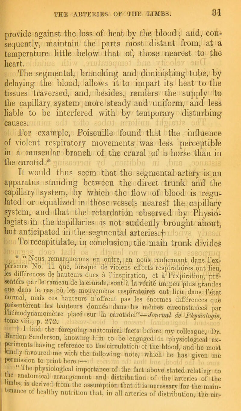 provide against the loss of heat by the blood; and, con- sequently, maintain the parts most distant from, at a temperature little below that of, those nearest to the heart. The segmental, branching and diminishing tube, by delaying the blood, allows it to impart its heat to the tissues traversed, and, besides, renders the supply to the capillary system more steady and uniform, and less liable to be interfered with by temporary disturbing causes. Tor example, Poiseuille found that the influence of violent respiratory movements was less perceptible in a muscular branch of the crural of a horse than in the carotid.^ It would thus seem that the segmental artery is an apparatus standing between the direct trunk and the capillary system, by which the flow of blood is regu- lated or equalized in those vessels nearest the capillary system, and that the retardation observed by Physio- logists in the capillaries is not suddenly brought about, but anticipated in the segmental arteries.f To recapitulate, in conclusion, the main trunk divides , * “ Nous remarquerons en outre, en nous renfermant dans l’ex- perience No. 11 que, lorsque de violens efforts respiratoires out lieu, les differences de hauteurs dues a l’inspiration, et a l’expiration, pre- sentees par le rameau de la crurale, sont'a la verite un peu plus grandes que dans le oas ou les mouvemens respiratoires out lieu dans l’etat normal,^ mais ces hauteurs n’offrent pas les enormes differences que prcsenterent les^ hauteurs donnes dans les memes circonstauces par 1 hemodynamometre place sur la carotide ”—Journal de P/n/sioloaie tome viii., p. 272. ’ _ t I laid the foregoing anatomical facts before my colleague, Dr. fnmlon Sanderson, knowing him to be engaged in physiological ex- periments having reference to the circulation of the blood, and hd most kindly favoured me with tho following note, which he has giveo me permission to print here ■ , “ rriie physiological importance of the fact above stated relating to he anatomical arrangement and distribution of the arteries of the mnbs, is derived from the assumption that it is necessary for the main- tenance of healthy nutrition that, in all arteries of distribution, the oir-