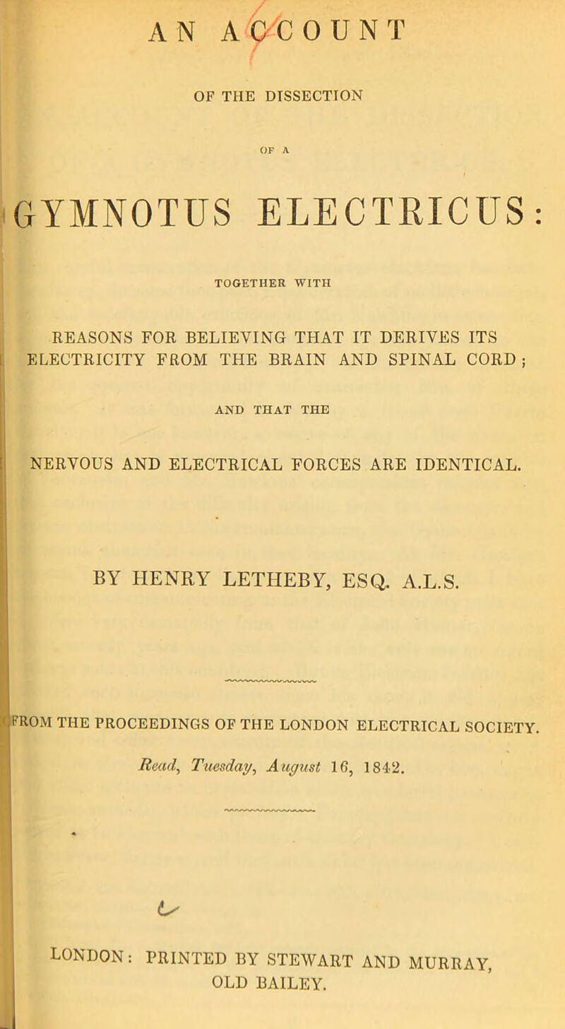 AN ACCOUNT OF THE DISSECTION OF A GYMNOTUS ELECTRICUS: TOGETHER WITH REASONS FOR BELIEVING THAT IT DERIVES ITS ELECTRICITY FROM THE BRAIN AND SPINAL CORD ; AND THAT THE NERVOUS AND ELECTRICAL FORCES ARE IDENTICAL. BY EIENRY LETHEBY, ESQ. A.L.S. FROM THE PROCEEDINGS OF THE LONDON ELECTRICAL SOCIETY. Read, Tuesday, August 16, 1842. Ls LONDON: PRINTED BY STEWART AND MURRAY, OLD BAILEY.