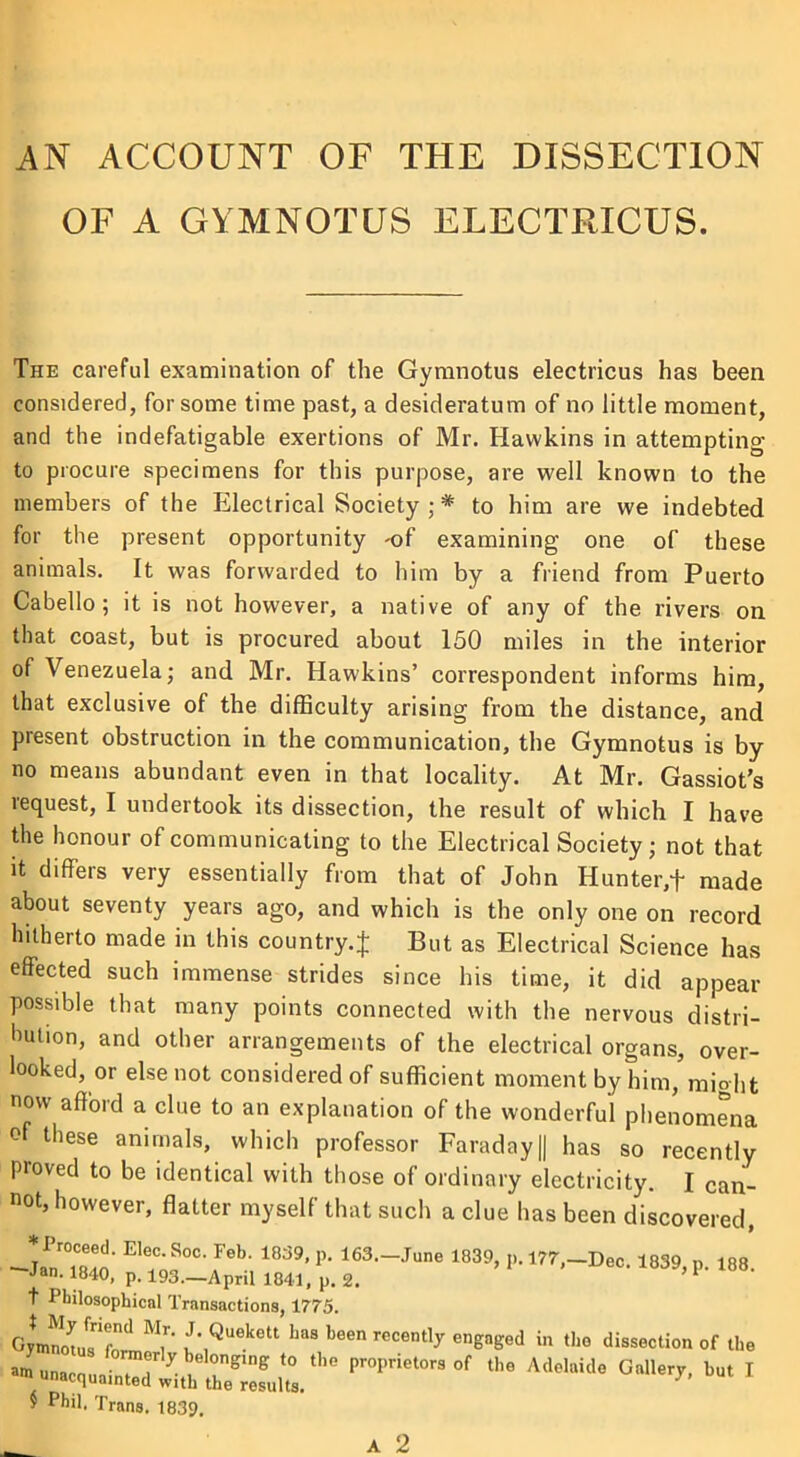 AN ACCOUNT OF THE DISSECTION OF A GYMNOTUS ELECTRICUS. The careful examination of the Gymnotus electricus has been considered, for some time past, a desideratum of no little moment, and the indefatigable exertions of Mr. Hawkins in attempting to procure specimens for this purpose, are well known to the members of the Electrical Society;* to him are we indebted for the present opportunity -of examining one of these animals. It was forwarded to him by a friend from Puerto Cabello ; it is not however, a native of any of the rivers on that coast, but is procured about 150 miles in the interior of Venezuela; and Mr. Hawkins’ correspondent informs him, that exclusive of the difficulty arising from the distance, and present obstruction in the communication, the Gymnotus is by no means abundant even in that locality. At Mr. Gassiot’s request, I undertook its dissection, the result of which I have the honour of communicating to the Electrical Society; not that it differs very essentially from that of John Hunter,+ made about seventy years ago, and which is the only one on record hitherto made in this country.^ But as Electrical Science has effected such immense strides since his time, it did appear possible that many points connected with the nervous distri- bution, and other arrangements of the electrical organs, over- looked, or else not considered of sufficient moment by him, might now afford a clue to an explanation of the wonderful phenomena of these animals, which professor Faraday || has so recently proved to be identical with those of ordinary electricity. I can- not, however, flatter myself that such a clue has been discovered, ‘ ^o00- Jeb‘ 1839> P- 163-June 1839, p. 177,-Dec. 1839, p. 188. Jan. 1840, p. 193.—April 1841, p. 2. t Philosophical Transactions, 1775. i',Q”k'“ “«*•<> “ «>« dissection of He $ Phil. Trans. 1839.