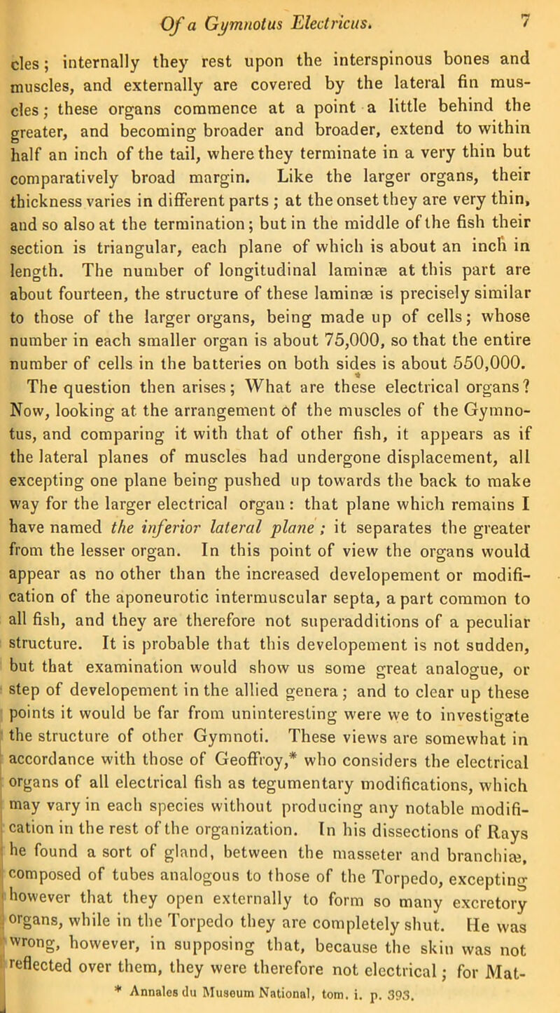 cles; internally they rest upon the interspinous bones and muscles, and externally are covered by the lateral fin mus- cles ; these organs commence at a point a little behind the greater, and becoming broader and broader, extend to within half an inch of the tail, where they terminate in a very thin but comparatively broad margin. Like the larger organs, their thickness varies in different parts ; at the onset they are very thin, and so also at the termination; but in the middle of the fish their section is triangular, each plane of which is about an inch in length. The number of longitudinal laminae at this part are about fourteen, the structure of these laminae is precisely similar to those of the larger organs, being made up of cells; whose number in each smaller organ is about 75,000, so that the entire number of cells in the batteries on both sides is about 550,000. The question then arises; What are these electrical organs? Now, looking at the arrangement of the muscles of the Gymno- tus, and comparing it with that of other fish, it appears as if the lateral planes of muscles had undergone displacement, all excepting one plane being pushed up towards the back to make way for the larger electrical organ : that plane which remains I have named the inferior lateral plane ; it separates the greater from the lesser organ. In this point of view the organs would appear as no other than the increased developement or modifi- cation of the aponeurotic intermuscular septa, a part common to all fish, and they are therefore not superadditions of a peculiar structure. It is probable that this developement is not sudden, but that examination would show us some great analogue, or step of developement in the allied genera; and to clear up these points it would be far from uninteresting were we to investigate the structure of other Gymnoti. These views are somewhat in accordance with those of Geoffroy,* who considers the electrical organs of all electrical fish as tegumentary modifications, which may vary in each species without producing any notable modifi- cation in the rest of the organization. In his dissections of Rays he found a sort of gland, between the masseter and branchiae, composed of tubes analogous to those of the Torpedo, excepting 1 however that they open externally to form so many excretory j organs, while in the Torpedo they are completely shut. He was wrong, however, in supposing that, because the skin was not reflected over them, they were therefore not electrical; for Mat- * Annalos du Musoum National, tom. i. p. 393.