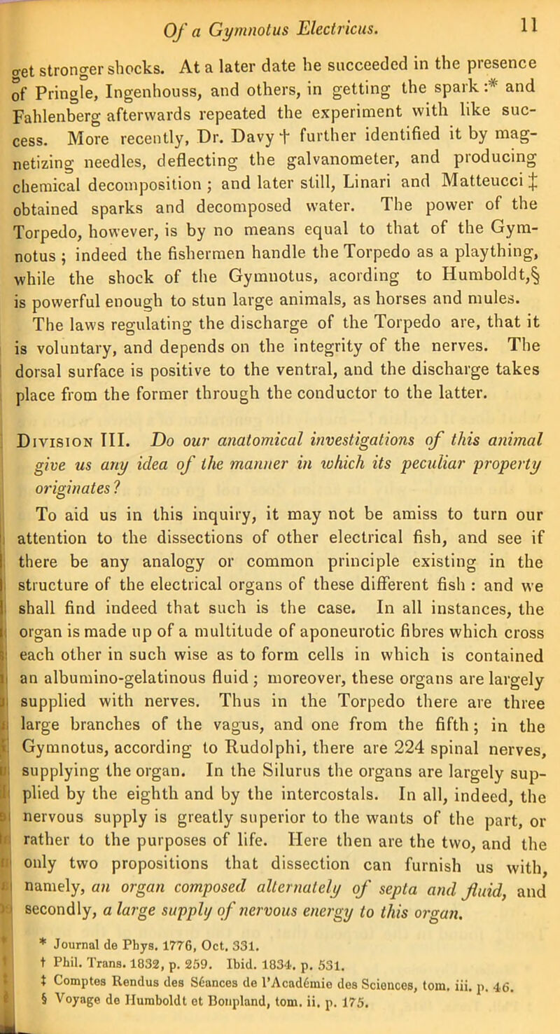 11 cret stronger shocks. At a later date he succeeded in the presence of Pringle, Ingenhouss, and others, in getting the spark :* and Fahlenberg afterwards repeated the experiment with like suc- cess. More recently, Dr. Davy + further identified it by mag- netizing needles, deflecting the galvanometer, and producing chemical decomposition; and later still, Linari and MatteucciJ obtained sparks and decomposed water. The power of the Torpedo, however, is by no means equal to that of the Gym- notus ; indeed the fishermen handle the Torpedo as a plaything, while the shock of the Gymnotus, acording to Humboldt,§ is powerful enough to stun large animals, as horses and mules. The laws regulating the discharge of the Torpedo are, that it is voluntary, and depends on the integrity of the nerves. The dorsal surface is positive to the ventral, and the discharge takes place from the former through the conductor to the latter. Division TIL Do our anatomical investigations of this animal give us any idea of the manner in id kick its peculiar property originates ? To aid us in this inquiry, it may not be amiss to turn our attention to the dissections of other electrical fish, and see if there be any analogy or common principle existing in the structure of the electrical organs of these different fish : and we shall find indeed that such is the case. In all instances, the organ is made up of a multitude of aponeurotic fibres which cross : each other in such wise as to form cells in which is contained ' an albumino-gelatinous fluid ; moreover, these organs are largely supplied with nerves. Thus in the Torpedo there are three large branches of the vagus, and one from the fifth; in the Gymnotus, according to Rudolphi, there are 224 spinal nerves, supplying the organ. In the Silurus the organs are largely sup- plied by the eighth and by the intercostals. In all, indeed, the nervous supply is greatly superior to the wants of the part, or rather to the purposes of life. Here then are the two, and the only two propositions that dissection can furnish us with, t namely, an organ composed alternately of septa and fluid, and secondly, a large supply of nervous energy to this organ. * Journal de Phys. 1776, Oct. 331. t Phil. Trans. 1032, p. 259. Ibid. 1834. p. 531. t Comptes Rendus des S6ances de l’Acadtimio des Sciences, tom. iii. p. 46.