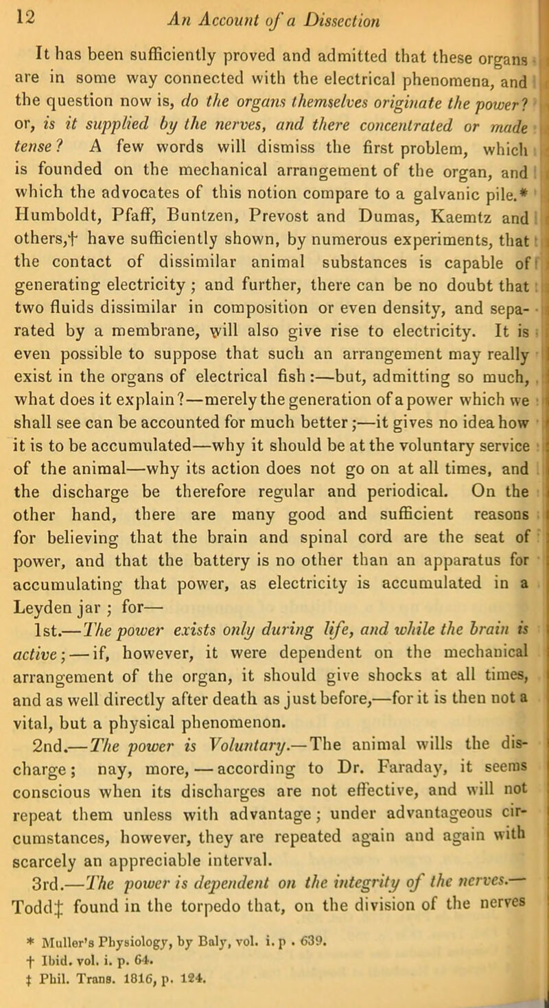 It has been sufficiently proved and admitted that these organs j are in some way connected with the electrical phenomena, and the question now is, do the organs themselves originate the power 1 . or, is it supplied by the nerves, and there concentrated or made j tense ? A few words will dismiss the first problem, which i is founded on the mechanical arrangement of the organ, and j which the advocates of this notion compare to a galvanic pile.* Humboldt, Pfaff, Buntzen, Prevost and Dumas, Kaemtz and others,f have sufficiently shown, by numerous experiments, that ; the contact of dissimilar animal substances is capable of1 ■ generating electricity ; and further, there can be no doubt that { two fluids dissimilar in composition or even density, and sepa- 5 rated by a membrane, \vill also give rise to electricity. It is even possible to suppose that such an arrangement may really i exist in the organs of electrical fish :—but, admitting so much, what does it explain?—merely the generation of a power which we shall see can be accounted for much better;—it gives no idea how it is to be accumulated—why it should be at the voluntary service of the animal—why its action does not go on at all times, and the discharge be therefore regular and periodical. On the other hand, there are many good and sufficient reasons for believing that the brain and spinal cord are the seat of power, and that the battery is no other than an apparatus for accumulating that power, as electricity is accumulated in a Leyden jar ; for— 1st.— The power exists only during life, and while the brain is active-, — if, however, it were dependent on the mechanical arrangement of the organ, it should give shocks at all times, and as well directly after death as just before,—for it is then not a vital, but a physical phenomenon. 2nd.— The power is Voluntary.— The animal wills the dis- charge ; nay, more, — according to Dr. Faraday, it seems conscious when its discharges are not effective, and will not repeat them unless with advantage; under advantageous cir- cumstances, however, they are repeated again and again with scarcely an appreciable interval. 3rd.—The power is dependent on the integrity of the nerves.— Toddj: found in the torpedo that, on the division of the nerves * Muller’s Physiology, by Baly, vol. i. p . 639. f Ibid. vol. i. p. 64. $ Phil. Trans. 1816, p. 124. I