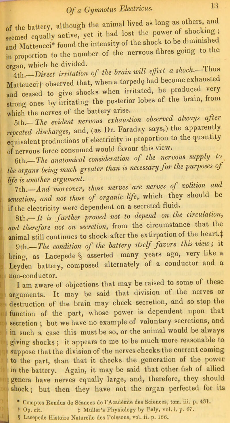 in proportion to the number of the nervous fibres going to which the nerves of the battery arise. 5th. The evident nervous exhaustion observed always after repeated discharges, and, (as Dr. Faraday says,) the apparently equivalent productions of electricity in proportion to the quantity of nervous force consumed would favour this view. 6th.—The anatomical consideration of the nervous supply to the organs being much greater than is necessary for the purposes of sensation, and not those of organic life, which they should be if the electricity were dependent on a secreted fluid. 8th.— It is further proved not to depend on the circulation, and therefore not on secretion, from the circumstance that the animal still continues to shock after the extirpation of the heart* 9th.— The condition of the battery itself favors this view; it i being, as Lacepede § asserted many years ago, very like a Leyden battery, composed alternately of a conductor and a i non-conductor. I am aware of objections that may be raised to some of these arguments. It may be said that division of the neivcs or destruction of the brain may check secretion, and so stop the f. function of the part, whose power is dependent upon that r secretion ; but we have no example of voluntary secietions, and i in such a case this must be so, or the animal would be always giving shocks ; it appears to me to be much more reasonable to suppose that the division of the nerves checks the current coming to the part, than that it checks the generation of the power in the battery. Again, it may be said that other fish of allied u genera have nerves equally large, and, therefore, they should l shock; but then they have not the organ perfected for its * Comptes Rendus de Stances de l’Acaddmie des Sciences, tom. iii. p. 431. t Op. cit. $ Muller’s Physiology by Ilaly, vol. i. p. 67. § Lacepede Histoire Naturelle des Poissons, vol. ii. p. 166. i life is another argument. 7th.—And moreover, ', those nerves are nerves of volition and