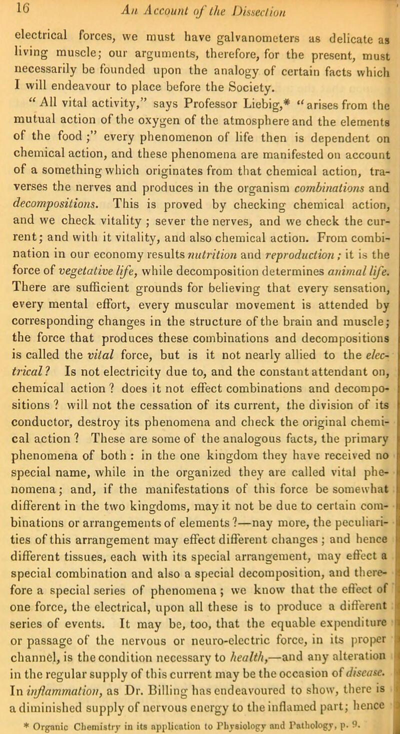 electrical forces, we must have galvanometers as delicate as living muscle; our arguments, therefore, for the present, must necessarily be founded upon the analogy of certain facts which I will endeavour to place before the Society. “All vital activity,” says Professor Liebig,* “arises from the mutual action of the oxygen of the atmosphere and the elements of the food every phenomenon of life then is dependent on chemical action, and these phenomena are manifested on account of a something which originates from that chemical action, tra- verses the nerves and produces in the organism combinations and decompositions. This is proved by checking chemical action, and we check vitality ; sever the nerves, and we check the cur- rent; and with it vitality, and also chemical action. From combi- nation in our economy results nutrition and reproduction; it is the force of vegetative life, while decomposition determines animal life. There are sufficient grounds for believing that every sensation, every mental effort, every muscular movement is attended by corresponding changes in the structure of the brain and muscle; the force that produces these combinations and decompositions is called the vital force, but is it not nearly allied to the elec- trical? Is not electricity due to, and the constant attendant on, chemical action? does it not effect combinations and decompo- sitions ? will not the cessation of its current, the division of its conductor, destroy its phenomena and check the original chemi- cal action ? These are some of the analogous facts, the primary phenomena of both : in the one kingdom they have received no special name, while in the organized they are called vital phe- nomena ; and, if the manifestations of this force be somewhat different in the two kingdoms, may it not be due to certain com- binations or arrangements of elements?—nay more, the peculiari- ties of this arrangement may effect different changes ; and hence different tissues, each with its special arrangement, may effect a special combination and also a special decomposition, and there- fore a special series of phenomena; we know that the effect of one force, the electrical, upon all these is to produce a different series of events. It may be, too, that the equable expenditure or passage of the nervous or neuro-electric force, in its proper channel, is the condition necessary to health,—and any alteration in the regular supply of this current may be the occasion of disease. In inflammation, as Dr. Billing has endeavoured to show, there is a diminished supply of nervous energy to the inflamed part; hence * Organic Chemistry in its application to Physiology nnd Pathology, p. 9.