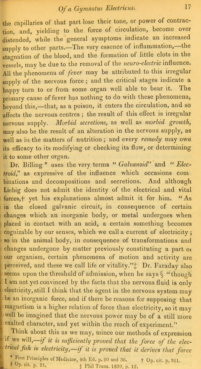 the capillaries of that part lose their tone, or power of contrac- tion, and, yielding to the force of circulation, become over distended, while the general symptoms indicate an increased supply to other parts.—The very essence of inflammation,—the stagnation of the blood, and the formation of little clots in the vessels, may be due to the removal of the neuro-electric influence. All the phenomena of fever may be attributed to this irregular supply of the nervous force ; and the critical stages indicate a happy turn to or from some organ well able to bear it. The primary cause of fever has nothing to do with these phenomena, beyond this,—that, as a poison, it enters the circulation, and so affects the nervous centres j the result of this effect is irregular nervous supply. Morbid secretions, as well as morbid growth, may also be the result of an alteration in the nervous supply, as well as in the matters of nutrition; and every remedy may owe its efficacy to its modifying or checking its flow, or determining it to some other organ. Dr. Billing * uses the very terms “ Galvanoid” and “ Elec- troidf as expressive of the influence which occasions com binations and decompositions and secretions. And although Liebig does not admit the identity of the electrical and vital forces,f yet his explanations almost admit it for him. “ As in the closed galvanic circuit, in consequence of certain changes which an inorganic body, or metal undergoes when placed in contact with an acid, a certain something becomes cognizable by our senses, which we call a current of electricity ; so in the animal body, in consequence of transformations and changes undergone by matter previously constituting a part oi our organism, certain phenomena of motion and activity are perceived, and these we call life or vitality.”^; Dr. Faraday also seems upon the threshold of admission, when he says § “though I am not yet convinced by the facts that the nervous fluid is only electricity, still I think that the agent in the nervous system may be an inorganic force, and if there be reasons for supposing that magnetism is a higher relation of force than electricity, so it may- well be imagined that the nervous power may be of a still more j exalted character, and yet within the reach of experiment.” Think about this as we may, mince our methods of expression ' lf we W1>—if it is sufficiently proved that the force of the elec- ' ir*C(*lJkh is electricity,—if it is proved that it derives that force First Principles of Medicine, 4th Ed. p. 20 and 36. + On. cit n 261 ' t Op. p. j Phil T,.„. 1639, p. li. P