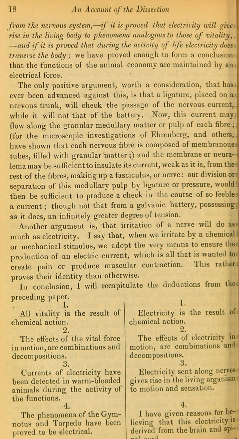 f rom the nervous system,—if it is proved that electricity will give rise in the living body to phenomena analogous to those of vitality, —and if it is proved that during the activity of life electricity does traverse the body; we have proved enough to form a conclusion that the functions of the animal economy are maintained by an electrical force. The only positive argument, worth a consideration, that has ever been advanced against this, is that a ligature, placed on a nervous trunk, will check the passage of the nervous current, while it will not that of the battery. Now, this current may. flow along the granular medullary matter or pulp of each fibre; (for the microscopic investigations of Ehrenberg, and others, have shown that each nervous fibre is composed of membranous tubes, filled with granular matter ;) and the membrane or neura- lema may be sufficient to insulate its current, weak as it is, from the rest of the fibres, making up a fasciculus, or nerve: our division or separation of this medullary pulp by ligature or pressure, would then be sufficient to produce a check in the course of so feeble, a current; though not that from a galvanic battery, possessing, as it does, an infinitely greater degree of tension Another argument is, that irritation of a nerve will do as: much as electricity. I say that, when we irritate by a chemical or mechanical stimulus, we adopt the very means to ensure the production of an electric current, which is all that is wanted to- create pain or produce muscular contraction. This rather proves their identity than otherwise. In conclusion, I will recapitulate the deductions from the preceding paper. • 1« All vitality is the result of chemical action. 2. The effects of the vital force in motion, are combinations and decompositions. 3. Currents of electricity have been detected in warm-blooded animals during the activity of the functions. 4. The phenomena of the Gym- notus and Torpedo have been proved to be electrical. 1. Electricity is the result of chemical action. 2. The effects of electricity in motion, are combinations and decompositions. 3. Electricity sent along nerves gives rise in the living organism to motion and sensation. 4. I have given reasons for be- lieving that this electricity is derived from the brain and spi-