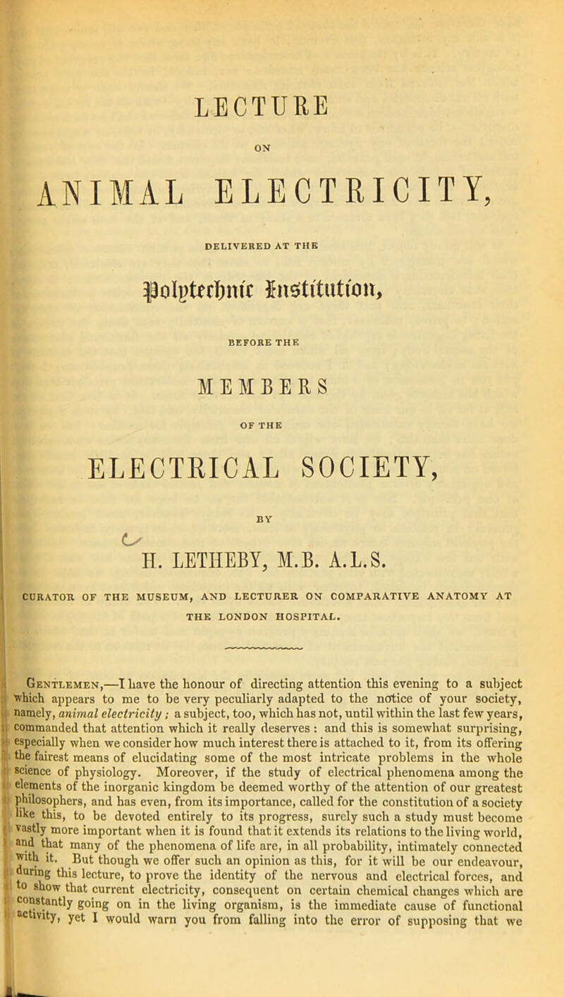 LECTURE ON ANIMAL ELECTRICITY, DELIVERED AT THE institution. BEFORE THE MEMBERS OF THE ELECTRICAL SOCIETY, BY L/ H. LETIIEBY, M.B. A.L.S. CURATOR OF THE MUSEUM, AND LECTURER ON COMPARATIVE ANATOMY AT THE LONDON HOSPITAL. Gentlemen,—I Lave the honour of directing attention this evening to a subject which appears to me to be very peculiarly adapted to the notice of your society, namely, animal electricity; a subject, too, which has not, until within the last few years, commanded that attention which it really deserves: and this is somewhat surprising, especially when we consider how much interest there is attached to it, from its offering the fairest means of elucidating some of the most intricate problems in the whole n science of physiology. Moreover, if the study of electrical phenomena among the i elements of the inorganic kingdom be deemed worthy of the attention of our greatest C philosophers, and has even, from its importance, called for the constitution of a society like this, to be devoted entirely to its progress, surely such a study must become ( vastly more important when it is found that it extends its relations to the living world, i and that many of the phenomena of life are, in all probability, intimately connected I with it. But though we offer such an opinion as this, for it will be our endeavour, [i during this lecture, to prove the identity of the nervous and electrical forces, and i to show that current electricity, consequent on certain chemical changes which are '■ constantly going on in the living organism, is the immediate cause of functional i activity, yet I would warn you from falling into the error of supposing that we 1