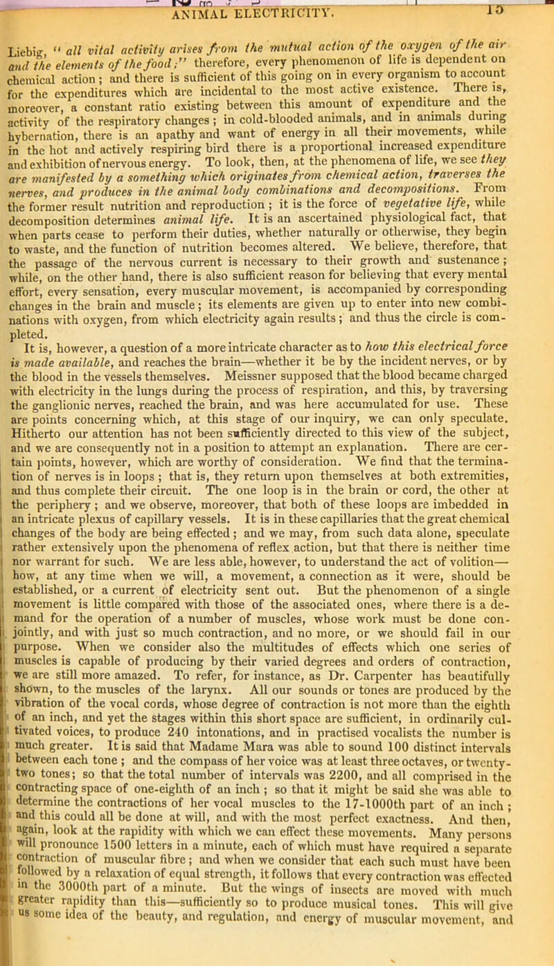 Liebig “ all vital activity arises from the mutual action of the oxygen of the ah and the elements of the food;” therefore, every phenomenon of life is dependent on chemical action ; and there is sufficient of this going on in every organism to account for the expenditures which are incidental to the most active existence. There is, moreover, a constant ratio existing between this amount of expenditure and the activity of the respiratory changes ; in cold-blooded animals, and in animals during hybernation, there is an apathy and want of energy in all their movements, while in the hot and actively respiring bird there is a proportional increased expendituie and exhibition of nervous energy. To look, then, at the phenomena of life, we see they are manifested by a something which originates from chemical action, traverses the nerves, and produces in the animal body combinations and decompositions. Fiom the former result nutrition and reproduction ; it is the force of vegetative life, while decomposition determines animal life. It is an ascertained physiological fact, that when parts cease to perform their duties, whether naturally or otherwise, they begin to waste, and the function of nutrition becomes altered. We believe, therefore, that the passage of the nervous current is necessary to their growth and sustenance ; while, on the other hand, there is also sufficient reason for believing that every mental effort, every sensation, every muscular movement, is accompanied by corresponding changes in the brain and muscle; its elements are given up to enter into new combi- nations with oxygen, from which electricity again results; and thus the circle is com- pleted. It is, however, a question of a more intricate character as to how this electrical force is made available, and reaches the brain—whether it be by the incident nerves, or by the blood in the vessels themselves. Meissner supposed that the blood became charged with electricity in the lungs during the process of respiration, and this, by traversing the ganglionic nerves, reached the brain, and was here accumulated for use. These are points concerning which, at this stage of our inquiry, we can only speculate. Hitherto our attention has not been sufficiently directed to this view of the subject, and we are consequently not in a position to attempt an explanation. There are cer- tain points, however, which are worthy of consideration. We find that the termina- tion of nerves is in loops ; that is, they return upon themselves at both extremities, and thus complete their circuit. The one loop is in the brain or cord, the other at the periphery ; and we observe, moreover, that both of these loops are imbedded in i an intricate plexus of capillary vessels. It is in these capillaries that the great chemical I changes of the body are being effected ; and we may, from such data alone, speculate ■ rather extensively upon the phenomena of reflex action, but that there is neither time • nor warrant for such. We are less able, however, to understand the act of volition— ' how, at any time when we will, a movement, a connection as it were, should be ■ established, or a current of electricity sent out. But the phenomenon of a single movement is little compared with those of the associated ones, where there is a de- i mand for the operation of a number of muscles, whose work must be done con- i jointly, and with just so much contraction, and no more, or we should fail in our i purpose. When we consider also the multitudes of effects which one series of i muscles is capable of producing by their varied degrees and orders of contraction, we are still more amazed. To refer, for instance, as Dr. Carpenter has beautifully shown, to the muscles of the larynx. All our sounds or tones are produced by the vibration of the vocal cords, whose degree of contraction is not more than the eighth of an inch, and yet the Stages within this short space are sufficient, in ordinarily cul- tivated voices, to produce 240 intonations, and in practised vocalists the number is i much greater. It is said that Madame Mara was able to sound 100 distinct intervals between each tone ; and the compass of her voice was at least three octaves, or twenty- two tones; so that the total number of intervals was 2200, and all comprised in the contracting space of one-eighth of an inch ; so that it might be said she was able to determine the contractions of her vocal muscles to the 17-1000th part of an inch ; and this could all be done at will, and with the most perfect exactness. And then,' again, look at the rapidity with which we can effect these movements. Many persons will pronounce 1500 letters in a minute, each of which must have required a separate contraction of muscular fibre ; and when we consider that each such must have been followed by a relaxation of equal strength, it follows that every contraction was effected in the 3000th part of a minute. But the wings of insects are moved with much greater rapidity than this—sufficiently so to produce musical tones. This will give I us some idea of the beauty, and regulation, and energy of muscular movement, and