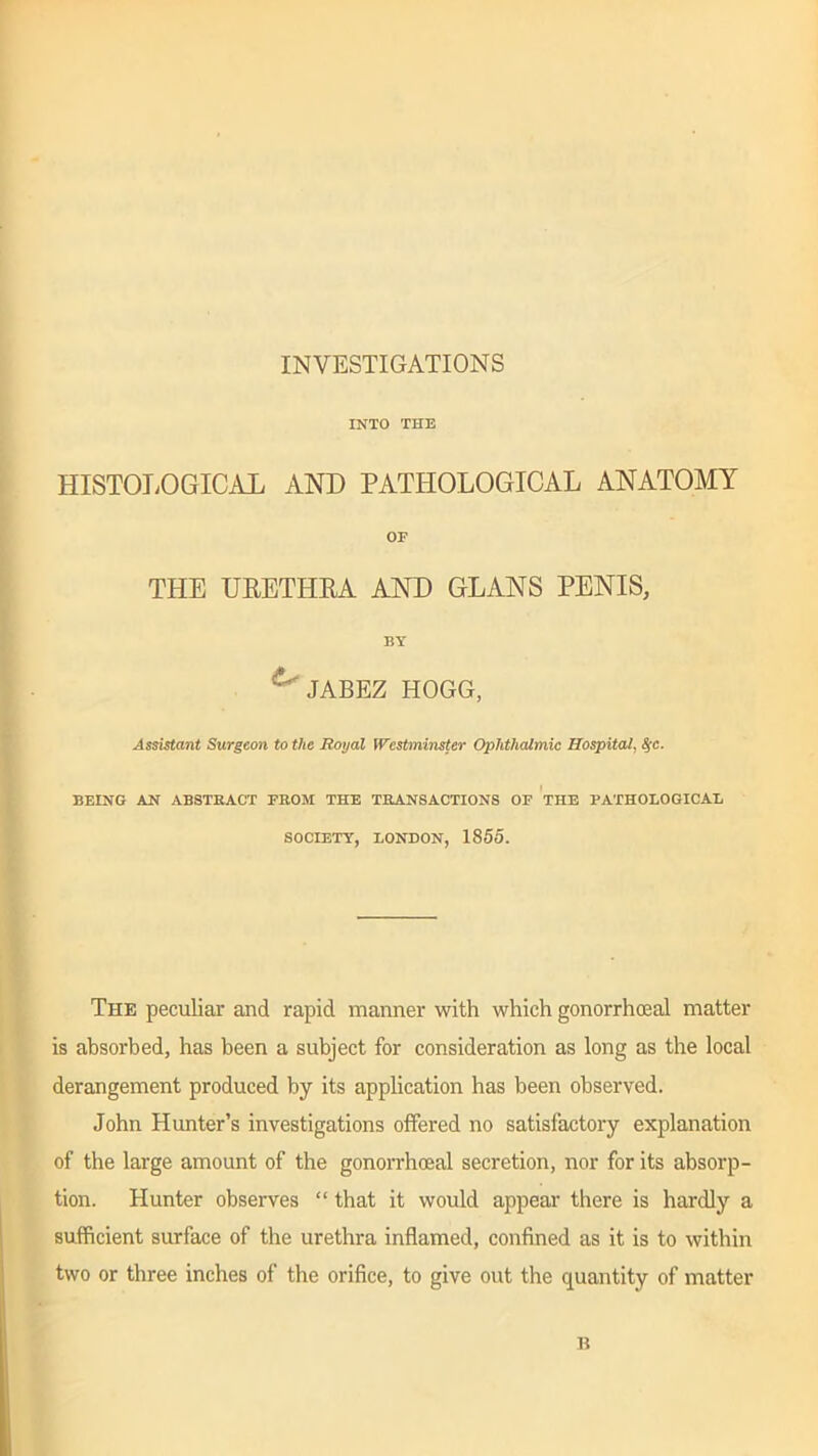 INVESTIGATIONS INTO THE HISTOLOGICAL AND PATHOLOGICAL ANATOMY OF THE URETHRA AND GLANS PENIS, BY JABEZ HOGG, Assistant Surgeon to the Royal Westminster Ophthalmic Hospital, fyc. BEING AN ABSTRACT FROM THE TRANSACTIONS OF THE PATHOLOGICAL SOCIETY, LONDON, 1855. The peculiar and rapid manner with which gonorrhoeal matter is absorbed, has been a subject for consideration as long as the local derangement produced by its application has been observed. John Hunter’s investigations offered no satisfactory explanation of the large amount of the gonorrhoeal secretion, nor for its absorp- tion. Hunter observes “ that it would appear there is hardly a sufficient surface of the urethra inflamed, confined as it is to within two or three inches of the orifice, to give out the quantity of matter n