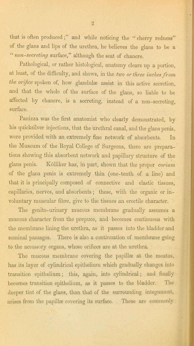 that is often producedand while noticing the “ cherry redness” of the glans and lips of the urethra, he believes the glans to be a “ non-secreting surface,” although the seat of chancre. Pathological, or rather histological, anatomy clears up a portion, at least, of the difficulty, and shows, in the two or three incites from the orifice spoken of, how glandulse assist in this active secretion, and that the whole of the surface of the glans, so liable to be affected by chancre, is a secreting, instead of a non-secreting, surface. Panizza was the first anatomist who clearly demonstrated, by his quicksilver injections, that the urethral canal, and the glans penis, were provided with an extremely fine network of absorbents. In the Museum of the Royal College of Surgeons, there are prepara- tions showing this absorbent network and papillary structure of the glans penis. Kolliker has, in part, shown that the proper corium of the glans penis is extremely thin (one-tenth of a line) and that it is principally composed of connective and elastic tissues, capillaries, nerves, and absorbents; these, with the organic or in- voluntary muscular fibre, give to the tissues an erectile character. The genito-urinary mucous membrane gradually assumes a mucous character from the prepuce, and becomes continuous with the membrane lining the urethra, as it passes into the bladder and seminal passages. There is also a continuation of membrane going to the accessory organs, whose orifices are at the urethra. The mucous membrane covering the papillae at the meatus, has its layer of cylindrical epithelium which gradually changes into transition epithelium; this, again, into cylindrical; and finally becomes transition epithelium, as it passes to the bladder. The deeper tint of the glans, than that of the surrounding integument, arises from the papillae covering its surface. These are commonly