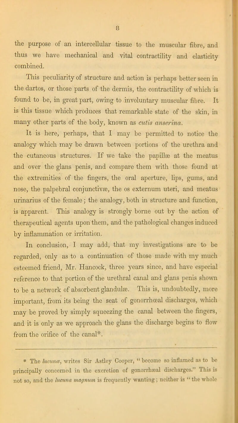 the purpose of an intercellular tissue to the muscular fibre, and thus we have mechanical and vital contractility and elasticity combined. This peculiarity of structure and action is perhaps better seen in the dartos, or those parts of the dermis, the contractility of which is found to be, in great part, owing to involuntary muscular fibre. It is this tissue which produces that remarkable state of the skin, in many other parts of the body, known as cutis anserina. It is here, perhaps, that I may be permitted to notice the analogy which may be drawn between portions of the urethra and the cutaneous structures. If we take the papillae at the meatus and over the glans penis, and compare them with those found at the extremities of the fingers, the oral aperture, lips, gums, and nose, the palpebral conjunctive, the os externum uteri, and meatus urinarius of the female; the analogy, both in structure and function, is apparent. This analogy is strongly borne out by the action of therapeutical agents upon them, and the pathological changes induced by inflammation or irritation. In conclusion, I may add, that my investigations are to be regarded, only as to a continuation of those made with my much esteemed friend, Mr. Hancock, three years since, and have especial reference to that portion of the urethral canal and glans penis shown to be a network of absorbent glandulse. This is, undoubtedly, more important, from its being the seat of gonorrhoeal discharges, which may be proved by simply squeezing the canal between the fingers, and it is only as we approach the glans the discharge begins to flow from the orifice of the canal*. * The lucuncc, writes Sir Astley Cooper, “ become so inflamed as to be principally concerned in the excretion of gonorrhteal discharges.” This is not so, and the lucutia magnum is frequently wanting; neither is “ the whole