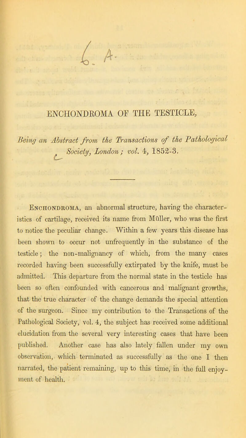ENCHONDROMA OE THE TESTICLE, Being an Abstract from the Transactions of the Pathological L- Society, London; vol. 4, 1852-3. Enchondroma, an abnormal structure, having the character- istics of cartilage, received its name from Muller, who was the first to notice the peculiar change. Within a few years this disease has been shown to occur not unfrequently in the substance of the testicle; the non-malignancy of which, from the many cases recorded having been successfully extirpated by the knife, must be admitted. This departure from the normal state in the testicle has been so often confounded with cancerous and malignant growths, that the true character of the change demands the special attention of the surgeon. Since my contribution to the Transactions of the Pathological Society, vol. 4, the subject has received some additional elucidation from the several very interesting cases that have been published. Another case has also lately fallen under my own observation, which terminated as successfully as the one I then narrated, the patient remaining, up to this time, in the full enjoy- ment of health.