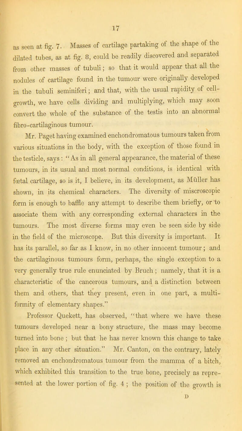 as seen at fig. 7. Masses of cartilage partaking of the shape of the dilated tubes, as at fig. 8, could be readily discovered and separated from other masses of tubuli; so that it would appear that all the nod ides of cartilage found in the tumour were originally developed in the tubuli seminiferi; and that, with the usual rapidity of cell- growth, we have cells dividing and multiplying, which may soon convert the whole of the substance of the testis into an abnormal fibro-cartilaginous tumour. Mr. Paget having examined enchondromatous tumours taken from various situations in the body, with the exception of those found in the testicle, says : “ As in all general appearance, the material of these tumours, in its usual and most normal conditions, is identical with fetal cartilage, so is it, I believe, in its development, as Muller has shown, in its chemical characters. The diversity of miscroscopic form is enough to baffle any attempt to describe them briefly, or to associate them with any corresponding external characters in the tumours. The most diverse forms may even be seen side by side in the field of the microscope. But this diversity is important. It has its parallel, so far as I know, in no other innocent tumour; and the cartilaginous tumours form, perhaps, the single exception to a very generally true rule enunciated by Bruch ; namely, that it is a characteristic of the cancerous tumours, and a distinction between them and others, that they present, even in one part, a multi- formity of elementary shapes.” Professor Quekett, has observed, “that where we have these tumours developed near a bony structure, the mass may become turned into bone ; but that he has never known this change to take place in any other situation.” Mr. Canton, on the contrary, lately removed an enchondromatous tumour from the mamma of a bitch, which exhibited this transition to the true bone, precisely as repre- sented at the lower portion of fig. 4 ; the position of the growth is D