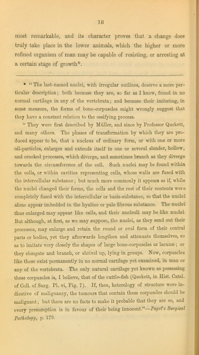 most remarkable, and its character proves that a change does truly take place in the lower animals, which the higher or more refined organism of man may be capable of resisting, or arresting at a certain stage of growth*. * “ The last-named nuclei, with irregular outlines, deserve a more par- ticular- description; both because they are, so far as I know, found in no normal cartilage in any of the vertebrata; and because their imitating, in some measuro, the forms of bone-corpuscles might wrongly suggest that they have a constant relation to the ossifying process. “ They were first described by Muller, and since by Professor Quekett, and many others. The phases of transformation by which they are pro- duced appear to be, that a nucleus of ordinary form, or with one or more oil-particles, enlarges and extends itself in one or several slender, hollow, and crooked processes, which diverge, and sometimes branch as they diverge towards the circumference of the ceil. Such nuclei may be found within the cells, or within cavities representing cells, whose walls are fused with the intercellular substance; but much more commonly it appears as if, while the nuclei changed their forms, the cells and the rest of their contents were completely fused with the intercellular or basis-substance, so that the nuclei alone appear imbedded in the hyaline or pale fibrous substance. The nuclei thus enlarged may appear like cells, and then- nucleoli may be like nuclei. But although, at first, as we may suppose, the nuclei, as they send out their processes, may enlarge and retain the round or oval form of their central parts or bodies, yet they afterwards lengthen and attenuate themselves, so as to imitate very closely the shapes of large bone-corpuscles or lacuna;; or they elongate and branch, or shrivel up, lying in groups. Now, corpuscles like these exist permanently in no normal cartilage yet examined, in man or any of the vertebrata. The only natural cartilage yet known as possessing these corpuscles is, I believe, that of the cuttle-fish (Quekett, in Hist. Catal. of Coll, of Surg. PI. vi, Fig. 7). If, then, heterology of structure were in- dicative of malignancy, the tumours that contain these corpuscles should be malignant; but there arc no facts to make it probable that they are so, and every presumption is in favour of their being innocent.”—PagcVs Surgical Pathology, p. 179.