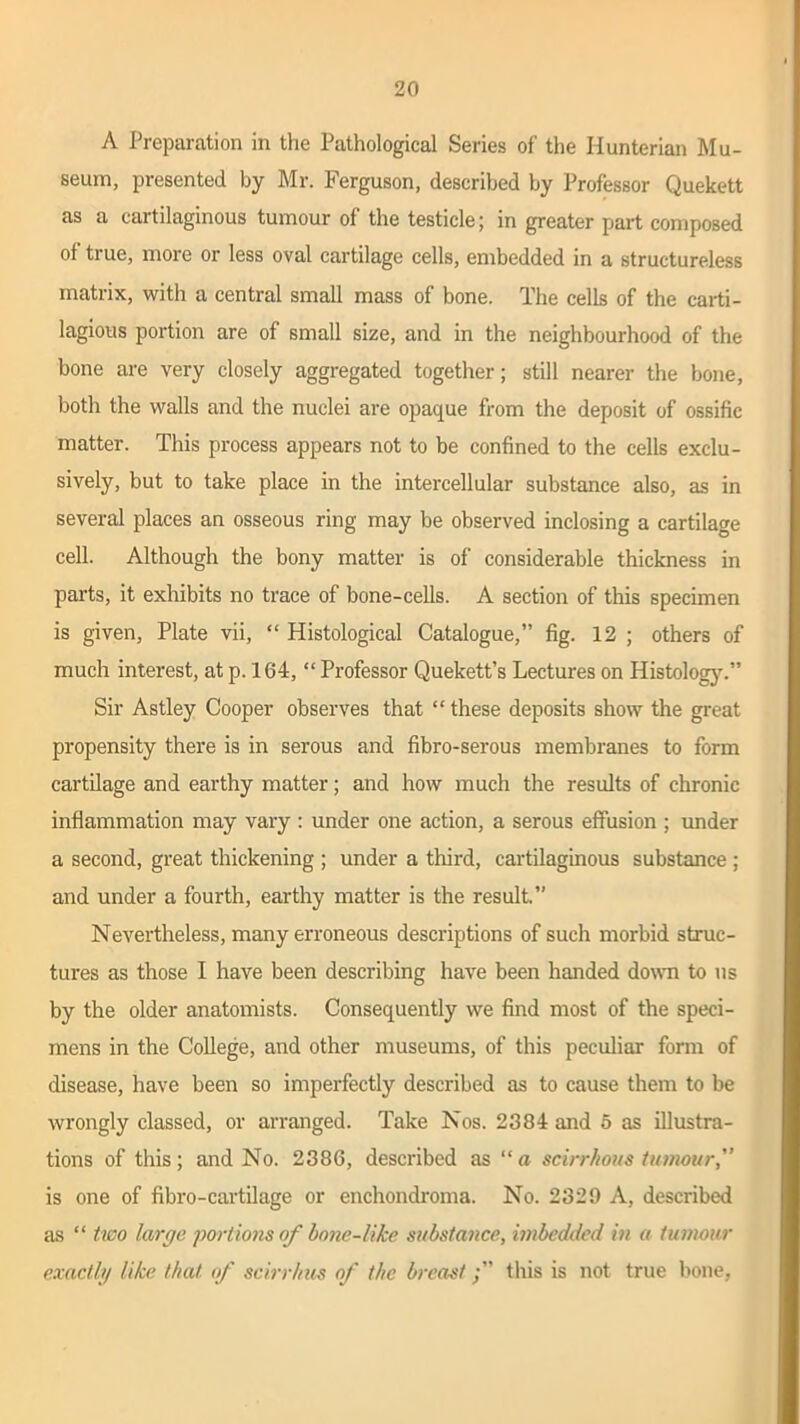 A Preparation in the Pathological Series of the Hunterian Mu- seum, presented by Mr. Ferguson, described by Professor Quekett as a cartilaginous tumour of the testicle; in greater part composed of true, more or less oval cartilage cells, embedded in a structureless matrix, with a central small mass of bone. The cells of the carti- lagious portion are of small size, and in the neighbourhood of the bone are very closely aggregated together; still nearer the bone, both the walls and the nuclei are opaque from the deposit of ossific matter. This process appears not to be confined to the cells exclu- sively, but to take place in the intercellular substance also, as in several places an osseous ring may be observed inclosing a cartilage cell. Although the bony matter is of considerable thickness in parts, it exhibits no trace of bone-cells. A section of this specimen is given, Plate vii, “ Histological Catalogue,” fig. 12 ; others of much interest, at p. 164, “ Professor Quekett’s Lectures on Histology.” Sir Astley Cooper observes that “ these deposits show the great propensity there is in serous and fibro-serous membranes to form cartilage and earthy matter; and how much the results of chronic inflammation may vary : under one action, a serous effusion ; under a second, great thickening ; under a third, cartilaginous substance ; and under a fourth, earthy matter is the result.” Nevertheless, many erroneous descriptions of such morbid struc- tures as those I have been describing have been handed down to us by the older anatomists. Consequently we find most of the speci- mens in the College, and other museums, of this peculiar form of disease, have been so imperfectly described as to cause them to be wrongly classed, or arranged. Take Nos. 2384 and o as illustra- tions of this; and No. 2386, described as “ a scirrhous tumour, is one of fibro-cartilage or enchondroma. No. 2329 A, described as “ two large portions of hnne-like substance, imbedded in a tumour exactly like that, of scirrhus of the breastthis is not true bone,