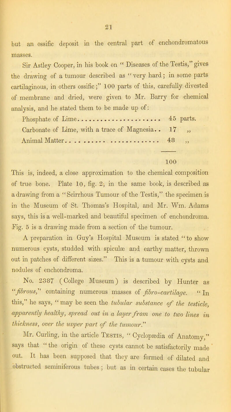 but an ossific deposit in the central part of enchondromatous masses. Sir Astley Cooper, in his book on “ Diseases of the Testis,” gives the drawing of a tumour described as “very hard; in some parts cartilaginous, in others ossific;” 100 parts of this, carefully divested of membrane and dried, were given to Mr. Barry for chemical analysis, and he stated them to be made up of: Phosphate of Lime 45 parts. Carbonate of Lime, with a trace of Magnesia.. 17 „ Animal Matter 48 ,, 100 This is, indeed, a close approximation to the chemical composition of true bone. Plate 10, fig. 2, in the same book, is described as a drawing from a “ Scirrhous Tumour of the Testis,” the specimen is in the Museum of St. Thomas’s Hospital, and Mr. Wm. Adams says, this is a well-marked and beautiful specimen of enchondroma. Fig. 5 is a drawing made from a section of the tumour. A preparation in Guy’s Hospital Museum is stated “ to show numerous cysts, studded with spiculse and earthy matter, thrown out in patches of different sizes.” This is a tumour with cysts and nodules of enchondroma. No. 2387 (College Museum) is described by Hunter as “fibrous, containing numerous masses of fibro-cartilage. “ In this,” he says, “ may be seen the tubular substance of the testicle, apparently healthy, spread out in a layer from one to two lines in thickness, over the uvper part of the tumour.” Mr. Curling, in the article Testis, “ Cyclopaedia of Anatomy,” says that “ the origin of these cysts cannot be satisfactorily made out. It has been supposed that they are formed of dilated and obstructed seminiferous tubes; but as in certain cases the tubular