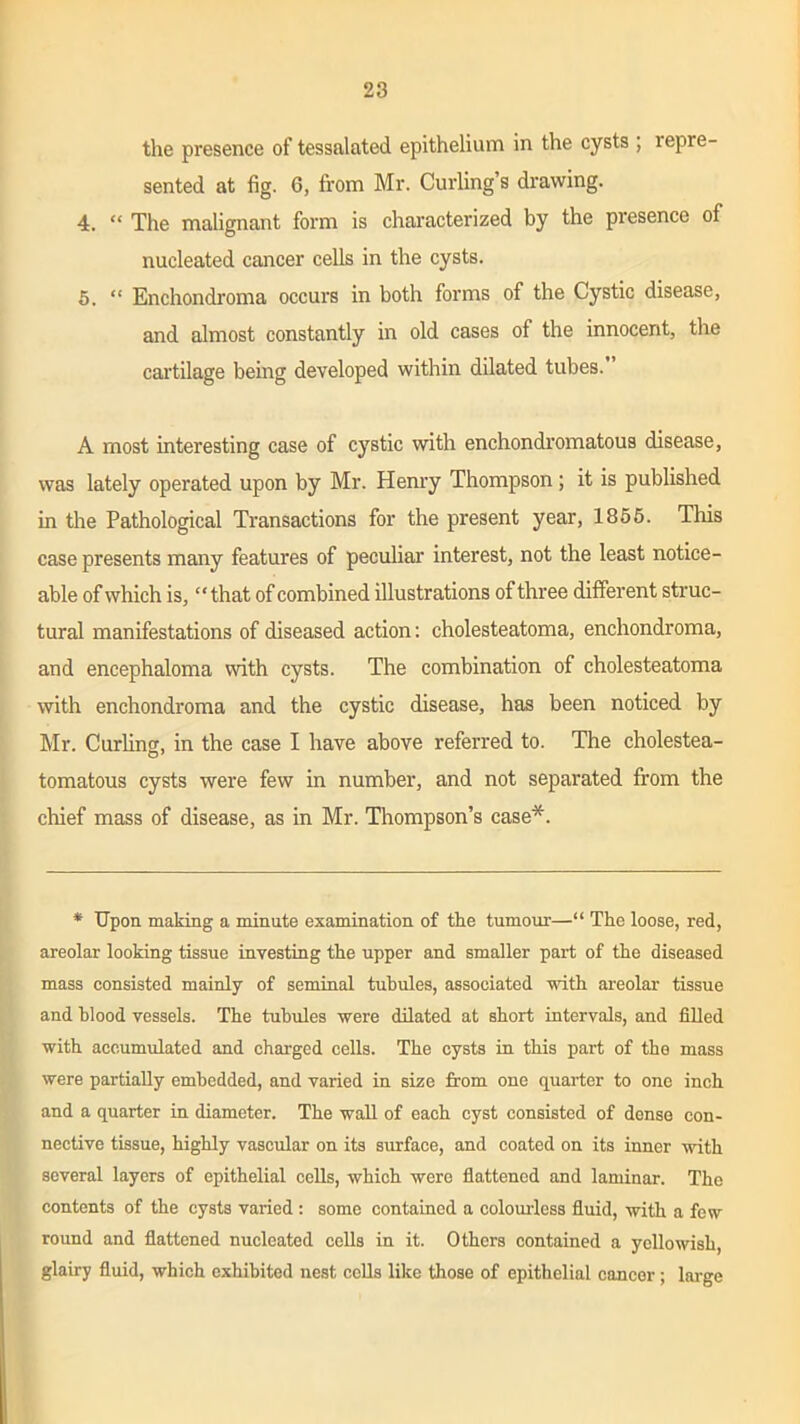 the presence of tessalated epithelium in the cysts ; repre- sented at fig. 6, from Mr. Curling’s drawing. 4. “ The malignant form is characterized by the presence of nucleated cancer cells in the cysts. 5. “ Enchondroma occurs in both forms of the Cystic disease, and almost constantly in old cases of the innocent, the cartilage being developed within dilated tubes. A most interesting case of cystic with enchondromatous disease, was lately operated upon by Mr. Henry Thompson; it is published in the Pathological Transactions for the present year, 1855. This case presents many features of peculiar interest, not the least notice- able of which is, “ that of combined illustrations of three different struc- tural manifestations of diseased action: cholesteatoma, enchondroma, and encephaloma with cysts. The combination of cholesteatoma with enchondroma and the cystic disease, has been noticed by Mr. Curling, in the case I have above referred to. The cholestea- tomatous cysts were few in number, and not separated from the chief mass of disease, as in Mr. Thompson’s case*. * Upon making a minute examination of the tumour—“ The loose, red, areolar looking tissue investing the upper and smaller part of the diseased mass consisted mainly of seminal tubules, associated with areolar tissue and blood vessels. The tubules were dilated at short intervals, and filled with accumulated and charged cells. The cysts in this part of the mass were partially embedded, and varied in size from one quarter to one inch and a quarter in diameter. The wall of each cyst consisted of dense con- nective tissue, highly vascular on its surface, and coated on its inner with several layers of epithelial cells, which were flattened and laminar. The contents of the cysts varied: some contained a colourless fluid, with a few round and flattened nucleated cells in it. Others contained a yellowish, glairy fluid, which exhibited nest cells like those of epithelial cancer; large