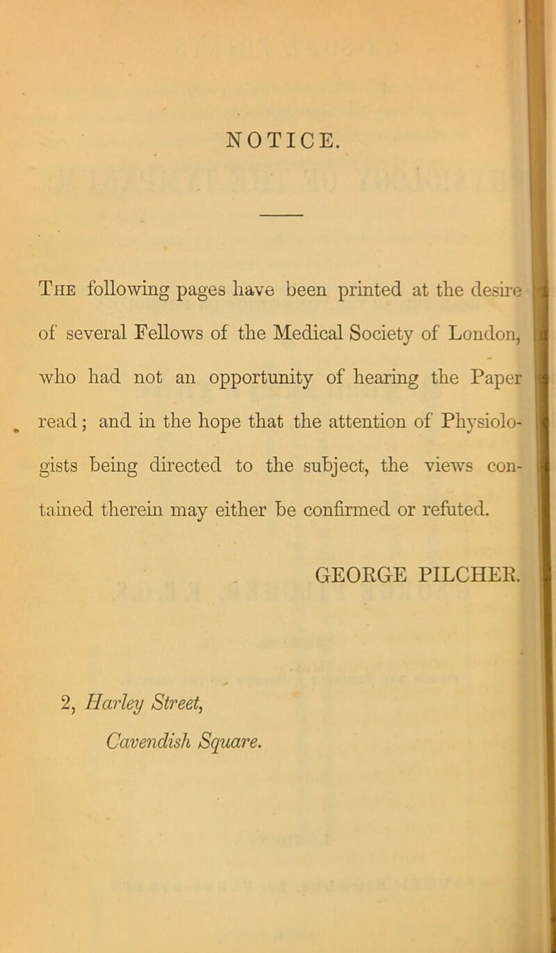 NOTICE. The following pages have been printed at the desire of several Fellows of the Medical Society of London, who had not an opportunity of hearing the Paper read; and in the hope that the attention of Physiolo- gists being directed to the subject, the views con- tained therein may either be confirmed or refuted. GEORGE PILCHER. 2, Harley Street, Cavendish Square.