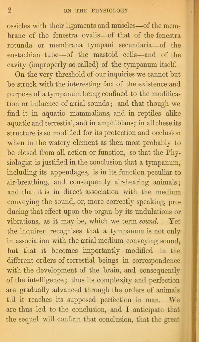 ossicles with their ligaments and muscles—of the mem- brane of the fenestra ovalis—of that of the fenestra rotunda or membrana tympani secundaria—of the eustachian tube—of the mastoid cells—and of the cavity (improperly so called) of the tympanum itself. On the very threshold of our inquiries we cannot but be struck with the interesting fact of the existence and purpose of a tympanum being confined to the modifica- tion or influence of serial sounds ; and that though we find it in aquatic mammalians, and in reptiles alike aquatic and terrestial, and in amphibians; in all these its structure is so modified for its protection and occlusion when in the watery element as then most probably to be closed from all action or function, so that the Phy- siologist is justified in the conclusion that a tympanum, including its appendages, is in its function peculiar to air-breathing, and consequently air-hearing animals; and that it is in direct association with the medium conveying the sound, or, more correctly speaking, pro- ducing that effect upon the organ by its undulations or vibrations, as it may be, which we term sound. Yet the inquirer recognises that a tympanum is not only in association with the serial medium conveying sound, but that it becomes importantly modified in the different orders of terrestial beings in correspondence with the development of the brain, and consequently of the intelligence; thus its complexity and perfection are gradually advanced through the orders of animals till it reaches its supposed perfection in man. We are thus led to the conclusion, and I anticipate that the sequel will confirm that conclusion, that the great