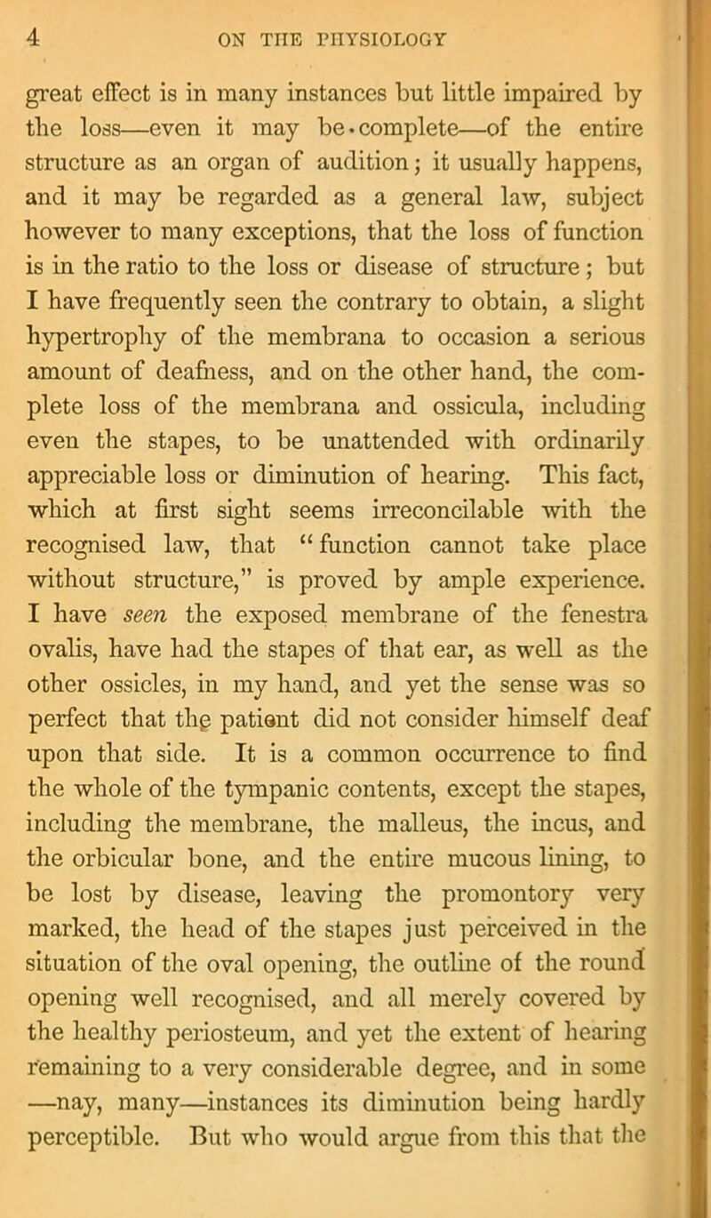 great effect is in many instances but little impaired by tlie loss—even it may be-complete—of the entire structure as an organ of audition; it usually happens, and it may be regarded as a general law, subject however to many exceptions, that the loss of function is in the ratio to the loss or disease of structure; but I have frequently seen the contrary to obtain, a slight hypertrophy of the membrana to occasion a serious amount of deafness, and on the other hand, the com- plete loss of the membrana and ossicula, including even the stapes, to be unattended with ordinarily appreciable loss or diminution of hearing. This fact, which at first sight seems irreconcilable with the recognised law, that “ function cannot take place without structure,” is proved by ample experience. I have seen the exposed membrane of the fenestra ovalis, have had the stapes of that ear, as well as the other ossicles, in my hand, and yet the sense was so perfect that thg patient did not consider himself deaf upon that side. It is a common occurrence to find the whole of the tympanic contents, except the stapes, including the membrane, the malleus, the incus, and the orbicular bone, and the entire mucous lining, to be lost by disease, leaving the promontory very marked, the head of the stapes just perceived in the situation of the oval opening, the outline of the round opening well recognised, and all merely covered by the healthy periosteum, and yet the extent of hearing remaining to a very considerable degree, and in some —nay, many—instances its diminution being hardly perceptible. But who would argue from this that the