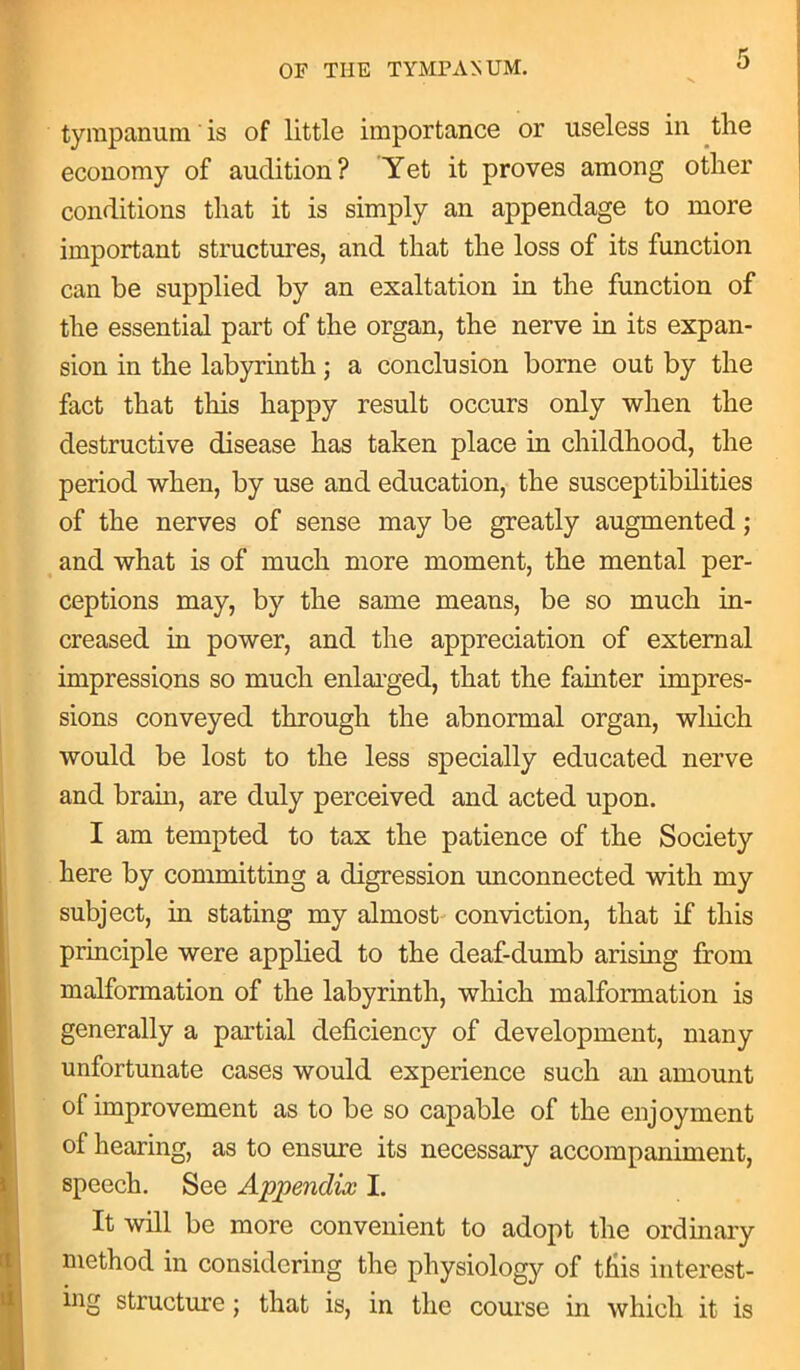 tympanum is of little importance or useless in the economy of audition? Yet it proves among other conditions that it is simply an appendage to more important structures, and that the loss of its function can be supplied by an exaltation in the function of the essential part of the organ, the nerve in its expan- sion in the labyrinth; a conclusion borne out by the fact that this happy result occurs only when the destructive disease has taken place in childhood, the period when, by use and education, the susceptibilities of the nerves of sense may be greatly augmented ; and what is of much more moment, the mental per- ceptions may, by the same means, be so much in- creased in power, and the appreciation of external impressions so much enlarged, that the fainter impres- sions conveyed through the abnormal organ, wliich would be lost to the less specially educated nerve and brain, are duly perceived and acted upon. I am tempted to tax the patience of the Society here by committing a digression unconnected with my subject, in stating my almost conviction, that if this principle were applied to the deaf-dumb arising from malformation of the labyrinth, which malformation is generally a partial deficiency of development, many unfortunate cases would experience such an amount of improvement as to be so capable of the enjoyment of hearing, as to ensure its necessary accompaniment, speech. See Appendix I. It will be more convenient to adopt the ordinary niethod in considering the physiologjr of this interest- ing structure; that is, in the course in which it is