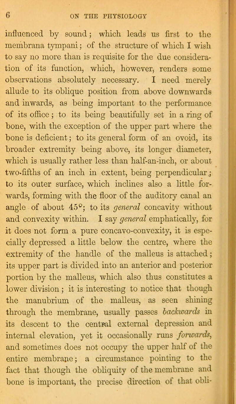 influenced by sound; which leads us first to the membrana tympani; of the structure of which I wish to say no more than is requisite for the due considera- tion of its function, which, however, renders some observations absolutely necessary. I need merely allude to its oblique position from above downwards and inwards, as being important to the performance of its office; to its being beautifully set in a ring of bone, with the exception of the upper part where the bone is deficient; to its general form of an ovoid, its broader extremity being above, its longer diameter, which is usually rather less than half-an-inch, or about two-fifths of an inch in extent, being perpendicular.; to its outer surface, which inclines also a little for- wards, forming with the floor of the auditory canal an angle of about 45°; to its general concavity without and convexity within. I say general emphatically, for it does not form a pure concavo-convexity, it is espe- cially depressed a little below the centre, where the extremity of the handle of the malleus is attached; its upper part is divided into an anterior and posterior portion by the malleus, which also thus constitutes a lower division ; it is interesting to notice that though the manubrium of the malleus, as seen shining through the membrane, usually passes backwards in its descent to the central external depression and internal elevation, yet it occasionally runs fonuards, and sometimes does not occupy the upper half of the entire membrane; a circumstance pointing to the fact that though the obliquity of the membrane and bone is important, the precise direction of that obli-