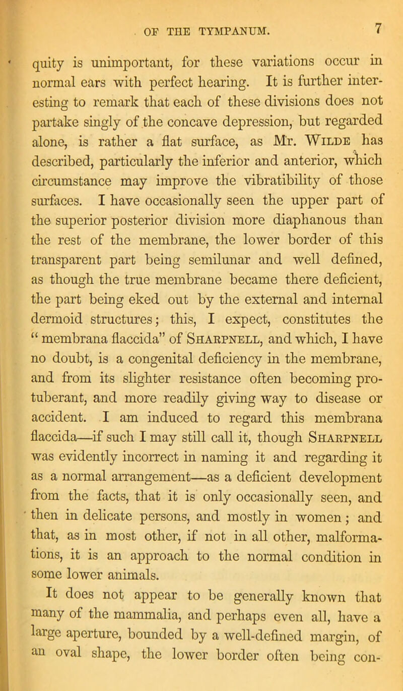 quity is unimportant, for these variations occur in normal ears with perfect hearing. It is further inter- esting to remark that each of these divisions does not partake singly of the concave depression, but regarded alone, is rather a flat surface, as Mr. Wilde has described, particularly the inferior and anterior, which circumstance may improve the vibratibility of those surfaces. I have occasionally seen the upper part of the superior posterior division more diaphanous than the rest of the membrane, the lower border of this transparent part being semilunar and well defined, as though the true membrane became there deficient, the part being eked out by the external and internal dermoid structures; this, I expect, constitutes the “ membrana flaccida” of Sharpnell, and which, I have no doubt, is a congenital deficiency in the membrane, and from its slighter resistance often becoming pro- tuberant, and more readily giving way to disease or accident. I am induced to regard this membrana flaccida—if such I may still call it, though Sharpnell was evidently incorrect in naming it and regarding it as a normal arrangement—as a deficient development from the facts, that it is only occasionally seen, and then in delicate persons, and mostly in women; and that, as in most other, if not in all other, malforma- tions, it is an approach to the normal condition in some lower animals. It does not appear to be generally known that many of the mammalia, and perhaps even all, have a large aperture, bounded by a well-defined margin, of an oval shape, the lower border often being con-