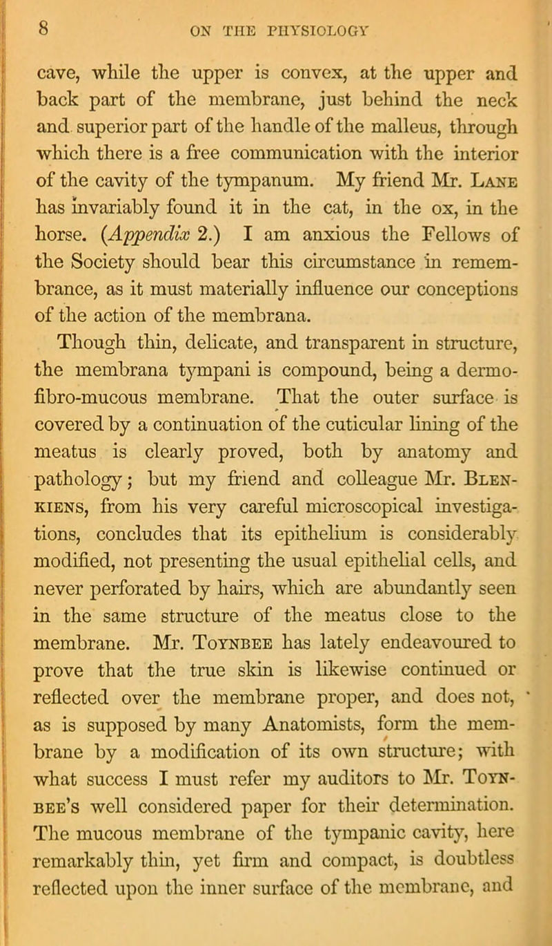 cave, while the upper is convex, at the upper and back part of the membrane, just behind the neck and superior part of the handle of the malleus, through which there is a free communication with the interior of the cavity of the tympanum. My friend Mr. Lane has invariably found it in the cat, in the ox, in the horse. (Appendix 2.) I am anxious the Fellows of the Society should bear this circumstance in remem- brance, as it must materially influence our conceptions of the action of the membrana. Though thin, delicate, and transparent in structure, the membrana tympani is compound, being a dermo- fibro-mucous membrane. That the outer surface is covered by a continuation of the cuticular lining of the meatus is clearly proved, both by anatomy and pathology; but my friend and colleague Mr. Blen- kiens, from his very careful microscopical investiga- tions, concludes that its epithelium is considerably modified, not presenting the usual epithelial cells, and never perforated by hairs, which are abundantly seen in the same structure of the meatus close to the membrane. Mr. Toynbee has lately endeavoured to prove that the true skin is likewise continued or reflected over the membrane proper, and does not, * as is supposed by many Anatomists, form the mem- brane by a modification of its own structure; with what success I must refer my auditors to Mr. Toyn- bee’s well considered paper for their determination. The mucous membrane of the tympanic cavity, here remarkably thin, yet firm and compact, is doubtless reflected upon the inner surface of the. membrane, and